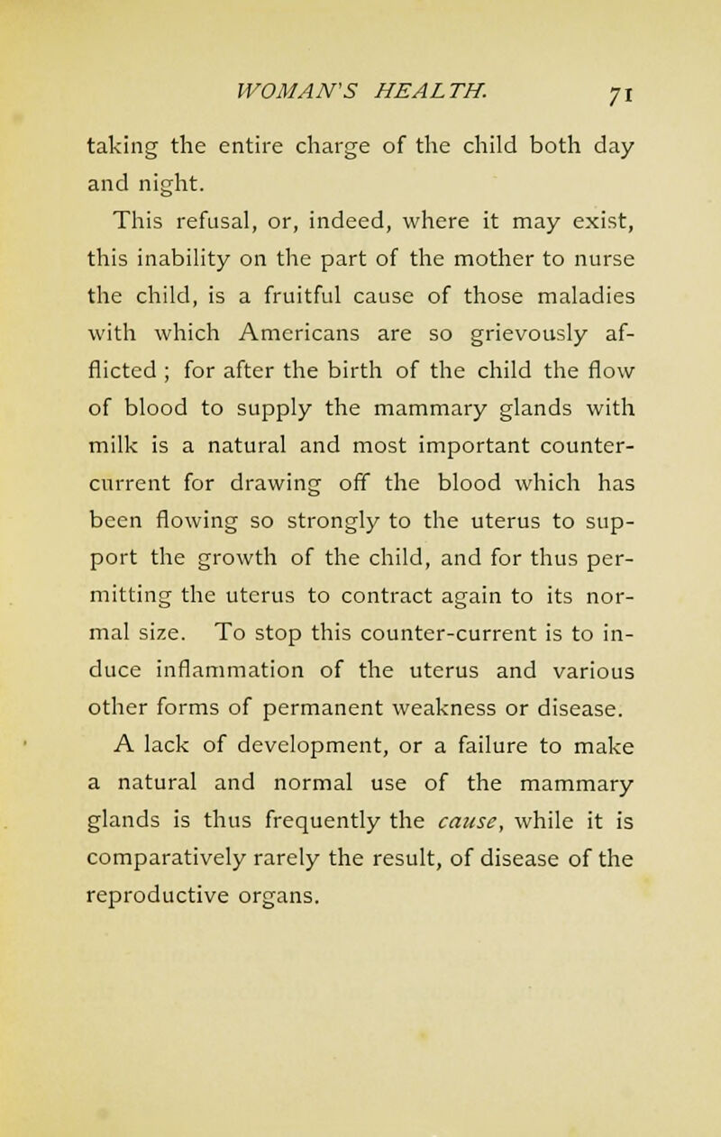 taking the entire charge of the cliild both day and night. Tliis refusal, or, indeed, wliere it may exist, this inability on the part of the mother to nurse the child, is a fruitful cause of those maladies with which Americans are so grievously af- flicted ; for after the birth of the child the flow of blood to supply the mammary glands with milk is a natural and most important counter- current for drawing off the blood which has been flowing so strongly to the uterus to sup- port the growth of the child, and for thus per- mitting the uterus to contract again to its nor- mal size. To stop this counter-current is to in- duce inflammation of the uterus and various other forms of permanent weakness or disease. A lack of development, or a failure to make a natural and normal use of the mammary glands is thus frequently the cause, while it is comparatively rarely the result, of disease of the reproductive organs.