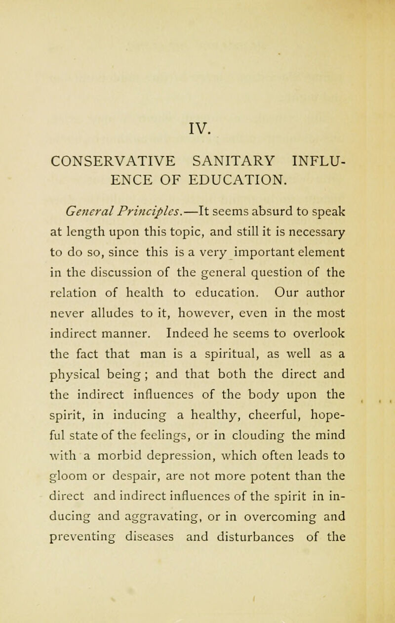 IV. CONSERVATIVE SANITARY INFLU- ENCE OF EDUCATION. General Principles.—It seems absurd to speak at length upon this topic, and still it is necessary to do so, since this is a very important element in the discussion of the general question of the relation of health to education. Our author never alludes to it, however, even in the most indirect manner. Indeed he seems to overlook the fact that man is a spiritual, as well as a physical being ; and that both the direct and the indirect influences of the body upon the spirit, in inducing a healthy, cheerful, hope- ful state of the feelings, or in clouding the mind with a morbid depression, which often leads to gloom or despair, are not more potent than the direct and indirect influences of the spirit in in- ducing and aggravating, or in overcoming and preventing diseases and disturbances of the