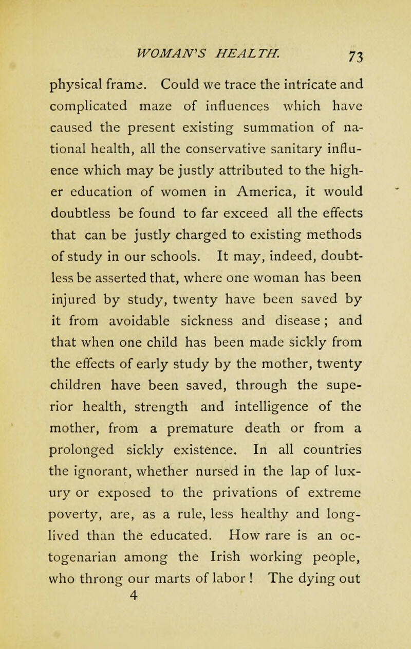 physical frame. Could we trace the intricate and complicated maze of influences which have caused the present existing summation of na- tional health, all the conservative sanitary influ- ence which may be justly attributed to the high- er education of women in America, it would doubtless be found to far exceed all the effects that can be justly charged to existing methods of study in our schools. It may, indeed, doubt- less be asserted that, where one woman has been injured by study, twenty have been saved by it from avoidable sickness and disease; and that when one child has been made sickly from the effects of early study by the mother, twenty children have been saved, through the supe- rior health, strength and intelligence of the mother, from a premature death or from a prolonged sickly existence. In all countries the ignorant, whether nursed in the lap of lux- ury or exposed to the privations of extreme poverty, are, as a rule, less healthy and long- lived than the educated. How rare is an oc- togenarian among the Irish working people, who throng our marts of labor ! The dying out