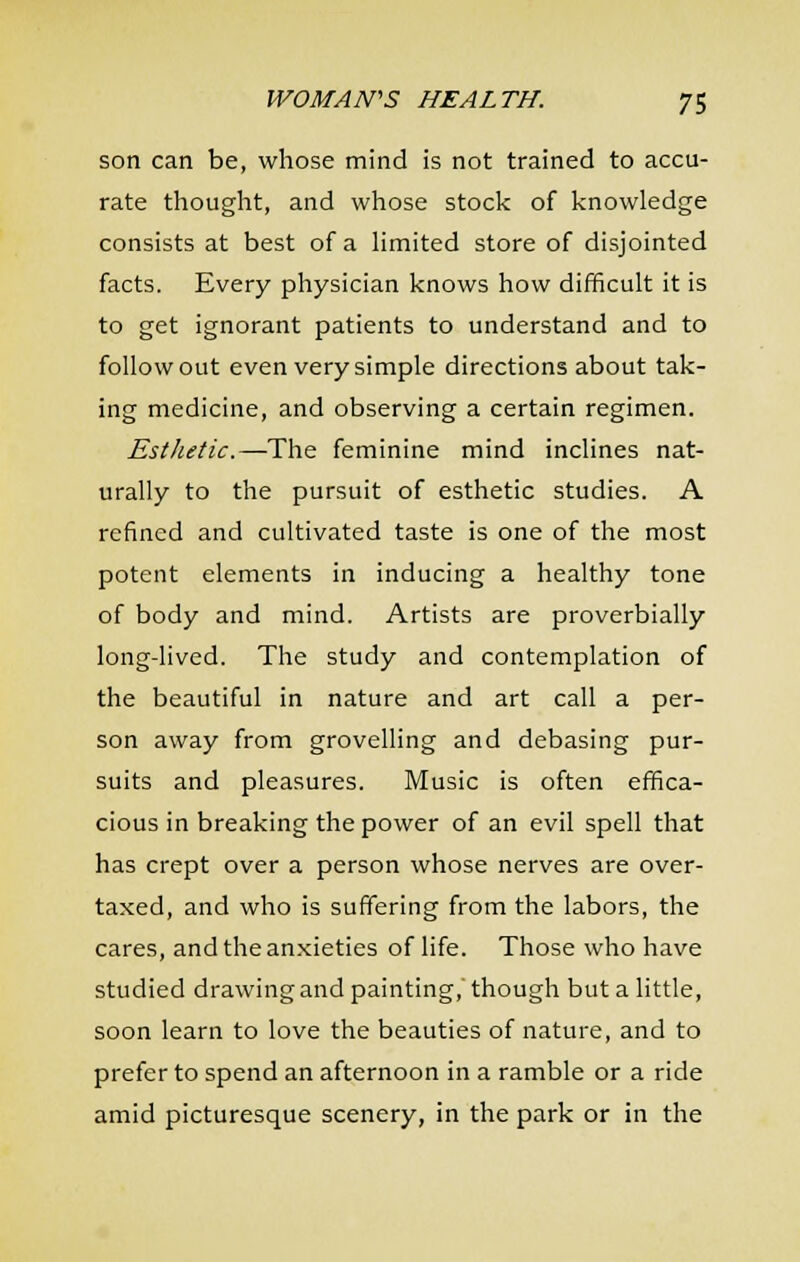 son can be, whose mind is not trained to accu- rate thought, and whose stock of knowledge consists at best of a Hmited store of disjointed facts. Every physician knows how difficult it is to get ignorant patients to understand and to follow out even very simple directions about tak- ing medicine, and observing a certain regimen. Esthetic.—The feminine mind inclines nat- urally to the pursuit of esthetic studies. A refined and cultivated taste is one of the most potent elements in inducing a healthy tone of body and mind. Artists are proverbially long-lived. The study and contemplation of the beautiful in nature and art call a per- son away from grovelling and debasing pur- suits and pleasures. Music is often effica- cious in breaking the power of an evil spell that has crept over a person whose nerves are over- taxed, and who is suffering from the labors, the cares, and the anxieties of life. Those who have studied drawing and painting, though but a little, soon learn to love the beauties of nature, and to prefer to spend an afternoon in a ramble or a ride amid picturesque scenery, in the park or in the