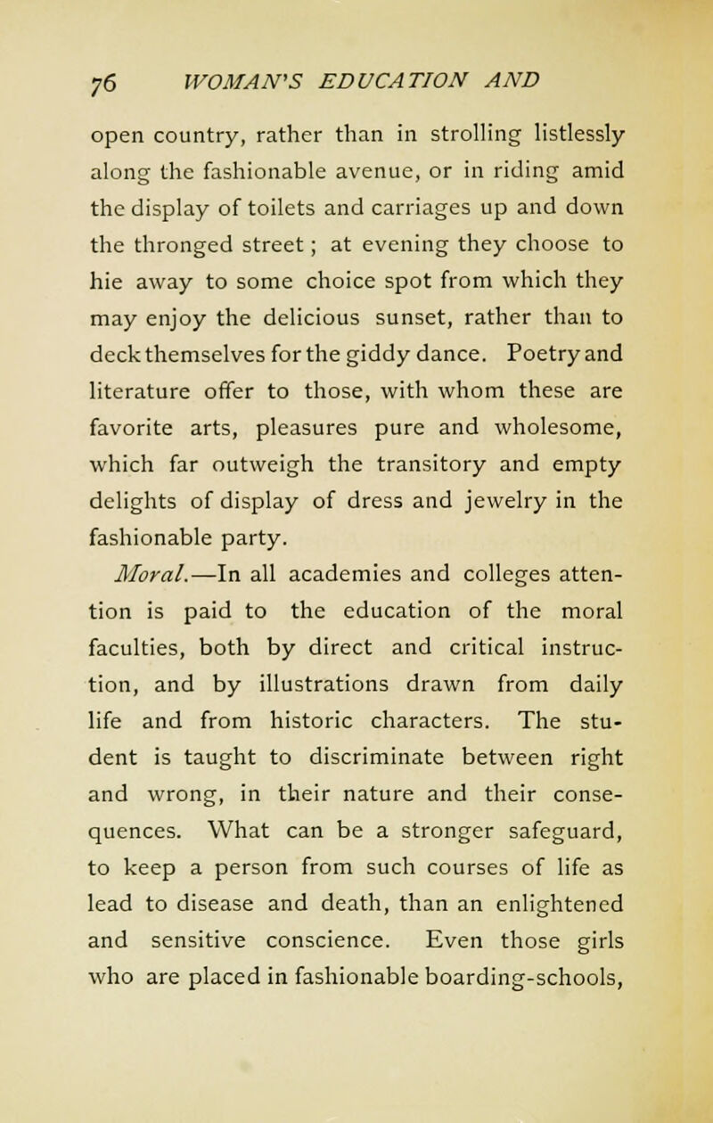 open country, rather than in strolling Hstlessly along the fashionable avenue, or in riding amid the display of toilets and carriages up and down the thronged street; at evening they choose to hie away to some choice spot from which they may enjoy the delicious sunset, rather than to deck themselves for the giddy dance. Poetry and literature offer to those, with whom these are favorite arts, pleasures pure and wholesome, which far outweigh the transitory and empty delights of display of dress and jewelry in the fashionable party. Moral.—In all academies and colleges atten- tion is paid to the education of the moral faculties, both by direct and critical instruc- tion, and by illustrations drawn from daily life and from historic characters. The stu- dent is taught to discriminate between right and wrong, in their nature and their conse- quences. What can be a stronger safeguard, to keep a person from such courses of life as lead to disease and death, than an enlightened and sensitive conscience. Even those girls who are placed in fashionable boarding-schools,