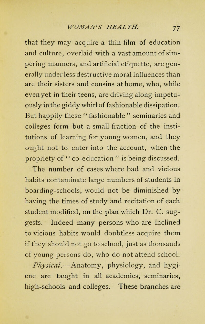 that they may acquire a thin film of education and culture, overlaid with a vast amount of sim- pering manners, and artificial etiquette, are gen- erally under less destructive moral influences than are their sisters and cousins at home, who, while even yet in their teens, are driving along impetu- ously in the giddy whirl of fashionable dissipation. But happily these fashionable  seminaries and colleges form but a small fraction of the insti- tutions of learning for young women, and they ought not to enter into the account, when the propriety of '' co-education  is being discussed. The number of cases where bad and vicious habits contaminate large numbers of students in boarding-schools, would not be diminished by having the times of study and recitation of each student modified, on the plan which Dr. C. sug- gests. Indeed many persons who are inclined to vicious habits would doubtless acquire them if they should not go to school, just as thousands of young persons do, who do not attend school. Physical.—Anatomy, physiology, and hygi- ene are taught in all academies, seminaries, high-schools and colleges. These branches are
