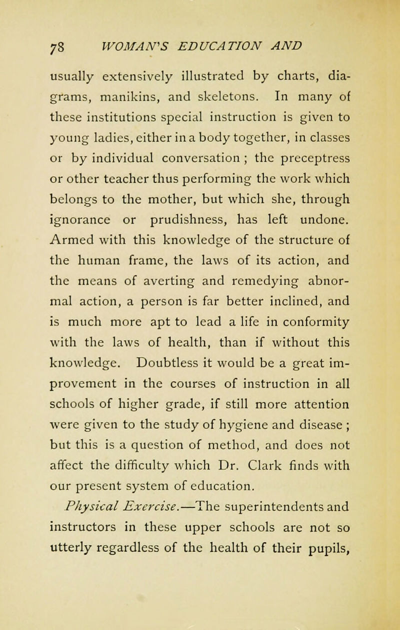 usually extensively illustrated by charts, dia- grams, manikins, and skeletons. In many of these institutions special instruction is given to young ladies, either in a body together, in classes or by individual conversation ; the preceptress or other teacher thus performing the work which belongs to the mother, but which she, through ignorance or prudishness, has left undone. Armed with this knowledge of the structure of the human frame, the laws of its action, and the means of averting and remedying abnor- mal action, a person is far better inclined, and is much more apt to lead a life in conformity with the laws of health, than if without this knowledge. Doubtless it would be a great im- provement in the courses of instruction in all schools of higher grade, if still more attention Avere given to the study of hygiene and disease ; but this is a question of method, and does not afifect the difficulty which Dr. Clark finds with our present system of education. Physical Exercise.—The superintendents and instructors in these upper schools are not so utterly regardless of the health of their pupils,