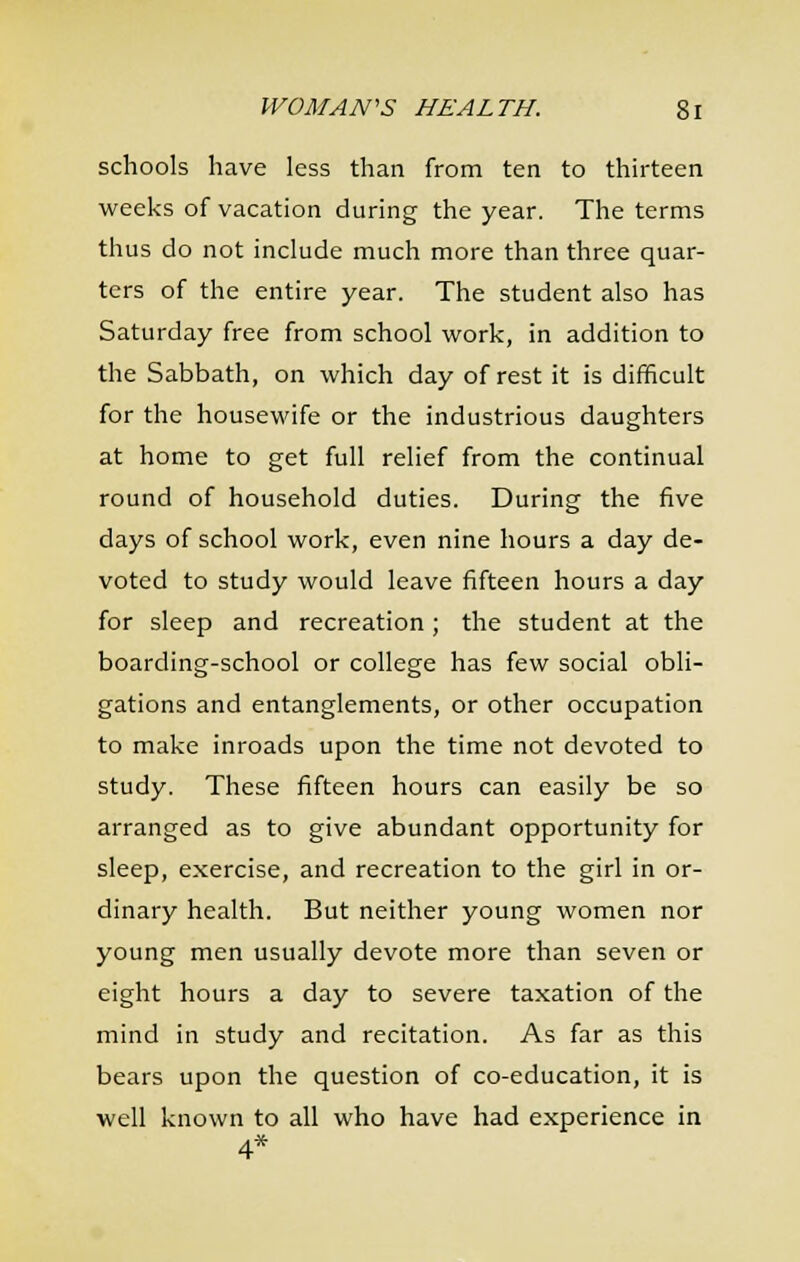 schools have less than from ten to thirteen weeks of vacation during the year. The terms thus do not include much more than three quar- ters of the entire year. The student also has Saturday free from school work, in addition to the Sabbath, on which day of rest it is difficult for the housewife or the industrious daughters at home to get full relief from the continual round of household duties. During the five days of school work, even nine hours a day de- voted to study would leave fifteen hours a day for sleep and recreation; the student at the boarding-school or college has few social obli- gations and entanglements, or other occupation to make inroads upon the time not devoted to study. These fifteen hours can easily be so arranged as to give abundant opportunity for sleep, exercise, and recreation to the girl in or- dinary health. But neither young women nor young men usually devote more than seven or eight hours a day to severe taxation of the mind in study and recitation. As far as this bears upon the question of co-education, it is well known to all who have had experience in 4*