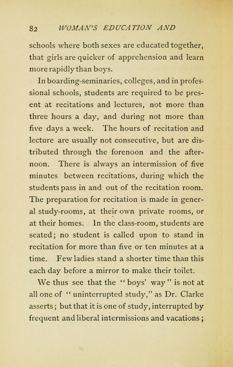 schools where both sexes are educated together, that girls are quicker of apprehension and learn more rapidly than boys. In boarding-seminaries, colleges, and in profes- sional schools, students are required to be pres- ent at recitations and lectures, not more than three hours a day, and during not more than five days a week. The hours of recitation and lecture are usually not consecutive, but are dis- tributed through the forenoon and the after- noon. There is always an intermission of five minutes between recitations, during which the students pass in and out of the recitation room. The preparation for recitation is made in gener- al study-rooms, at their own private rooms, or at their homes. In the class-room, students are seated; no student is called upon to stand in recitation for more than five or ten minutes at a time. Few ladies stand a shorter time than this each day before a mirror to make their toilet. We thus see that the  boys' way is not at all one of  uninterrupted study, as Dr. Clarke asserts; but that it is one of study, interrupted by frequent and liberal intermissions and vacations;