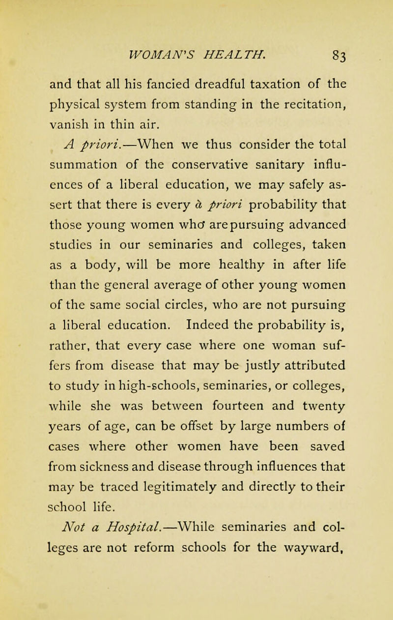 and that all his fancied dreadful taxation of the physical system from standing in the recitation, vanish in thin air. A priori.—When we thus consider the total summation of the conservative sanitary influ- ences of a liberal education, we may safely as- sert that there is every h priori probability that those young women whcf are pursuing advanced studies in our seminaries and colleges, taken as a body, will be more healthy in after life than the general average of other young women of the same social circles, who are not pursuing a liberal education. Indeed the probability is, rather, that every case where one woman suf- fers from disease that may be justly attributed to study inhigh-Echools, seminaries, or colleges, while she was between fourteen and twenty years of age, can be offset by large numbers of cases where other women have been saved from sickness and disease through influences that may be traced legitimately and directly to their school life. Not a Hospital.—While seminaries and col- leges are not reform schools for the wayward,