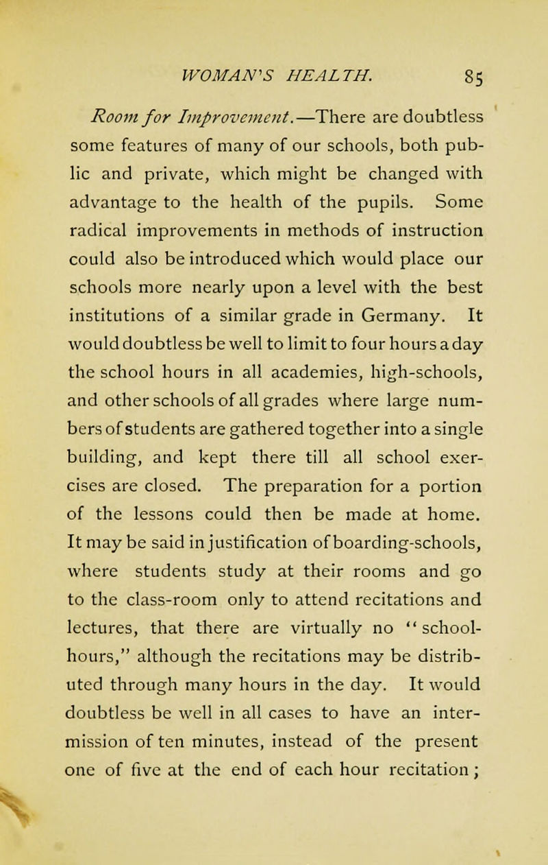 Room for Improvement.—There are doubtless some features of many of our schools, both pub- lic and private, which might be changed with advantage to the health of the pupils. Some radical improvements in methods of instruction could also be introduced which would place our schools more nearly upon a level with the best institutions of a similar grade in Germany. It would doubtless be well to limit to four hours a day the school hours in all academies, high-schools, and other schools of all grades where large num- bers of students are gathered together into a single building, and kept there till all school exer- cises are closed. The preparation for a portion of the lessons could then be made at home. It may be said in justification of boarding-schools, where students study at their rooms and go to the class-room only to attend recitations and lectures, that there are virtually no school- hours, although the recitations may be distrib- uted through many hours in the day. It would doubtless be well in all cases to have an inter- mission of ten minutes, instead of the present one of five at the end of each hour recitation;