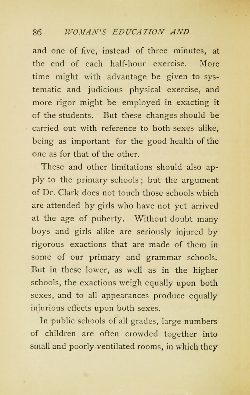 and one of five, instead of three minutes, at the end of each half-hour exercise. More time might with advantage be given to sys- tematic and judicious physical exercise, and more rigor might be employed in exacting it of the students. But these changes should be carried out with reference to both sexes alike, being as important for the good health of the one as for that of the other. These and other limitations should also ap- ply to the primary schools; but the argument of Dr. Clark does not touch those schools which are attended by girls who have not yet arrived at the age of puberty. Without doubt many boys and girls alike are seriously injured by rigorous exactions that are made of them in some of our primary and grammar schools. But in these lower, as well as in the higher schools, the exactions weigh equally upon both sexes, and to all appearances produce equally injurious effects upon both sexes. In public schools of all grades, large numbers of children are often crowded together into small and poorly-ventilated rooms, in which they