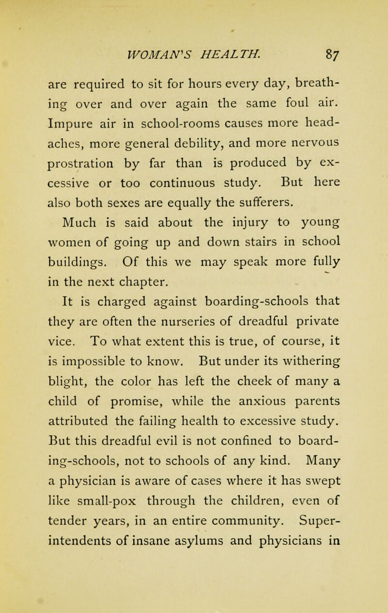 are required to sit for hours every day, breath- ing over and over again the same foul air. Impure air in school-rooms causes more head- aches, more general debility, and more nervous prostration by far than is produced by ex- cessive or too continuous study. But here also both sexes are equally the sufferers. Much is said about the injury to young women of going up and down stairs in school buildings. Of this we may speak more fully in the next chapter. It is charged against boarding-schools that they are often the nurseries of dreadful private vice. To what extent this is true, of course, it is impossible to know. But under its withering blight, the color has left the cheek of many a child of promise, while the anxious parents attributed the failing health to excessive study. But this dreadful evil is not confined to board- ing-schools, not to schools of any kind. Many a physician is aware of cases where it has swept like small-pox through the children, even of tender years, in an entire community. Super- intendents of insane asylums and physicians in