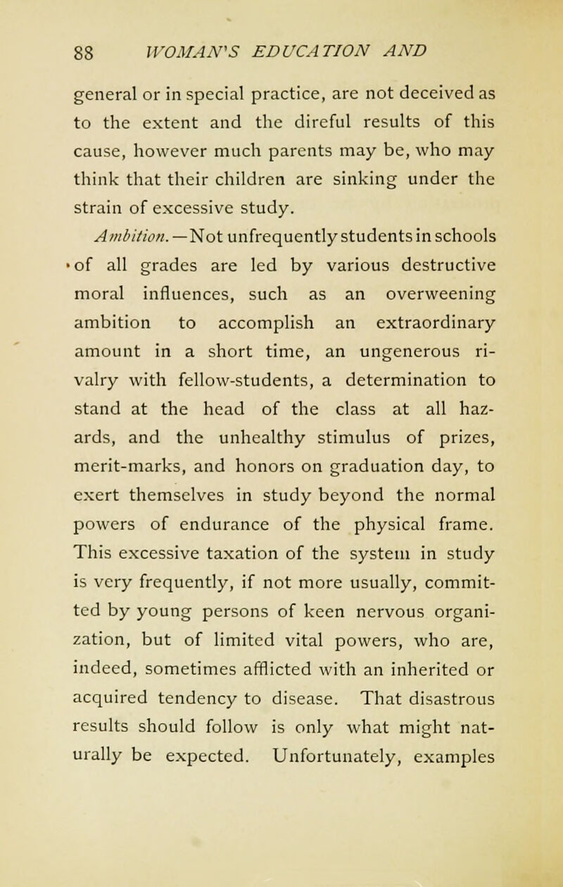 general or in special practice, are not deceived as to the extent and the direful results of this cause, however much parents may be, who may think that their children are sinking under the strain of excessive study. ^OT^//w«.—Not unfrequently students in schools •of all grades are led by various destructive moral influences, such as an overweening ambition to accomplish an extraordinary amount in a short time, an ungenerous ri- valry with fellow-students, a determination to stand at the head of the class at all haz- ards, and the unhealthy stimulus of prizes, merit-marks, and honors on graduation day, to exert themselves in study beyond the normal powers of endurance of the physical frame. This excessive taxation of the system in study is very frequently, if not more usually, commit- ted by young persons of keen nervous organi- zation, but of limited vital powers, who are, indeed, sometimes afflicted with an inherited or acquired tendency to disease. That disastrous results should follow is only what might nat- urally be expected. Unfortunately, examples