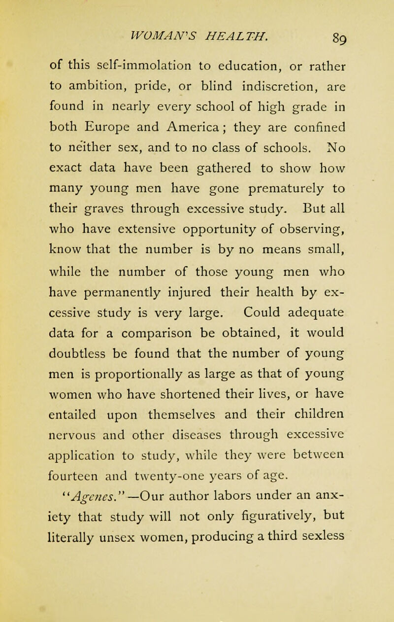 of this self-immolation to education, or rather to ambition, pride, or blind indiscretion, are found in nearly every school of high grade in both Europe and America; they are confined to neither sex, and to no class of schools. No exact data have been gathered to show how many young men have gone prematurely to their graves through excessive study. But all who have extensive opportunity of observing, know that the number is by no means small, while the number of those young men who have permanently injured their health by ex- cessive study is very large. Could adequate data for a comparison be obtained, it would doubtless be found that the number of young men is proportionally as large as that of young women who have shortened their lives, or have entailed upon themselves and their children nervous and other diseases through excessive application to study, while they were between fourteen and twenty-one years of age. Agcnes. —Om author labors under an anx- iety that study will not only figuratively, but literally unsex women, producing a third sexless