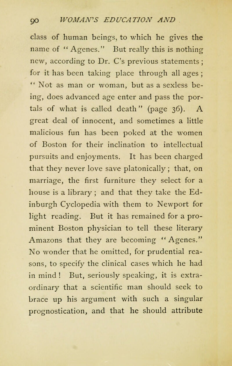 class of human beings, to which he gives the name of  Agenes. But really this is nothing new, according to Dr. C's previous statements; for it has been taking place through all ages ;  Not as man or woman, but as a sexless be- ing, does advanced age enter and pass the por- tals of what is called death (page 36). A great deal of innocent, and sometimes a little malicious fun has been poked at the women of Boston for their inclination to intellectual pursuits and enjoyments. It has been charged that they never love save platonically ; that, on marriage, the first furniture they select for a house is a library ; and that they take the Ed- inburgh Cyclopedia with them to Newport for light reading. But it has remained for a pro- minent Boston physician to tell these literary Amazons that they are becoming Agenes. No wonder that he omitted, for prudential rea- sons, to specify the clinical cases which he had in mind ! But, seriously speaking, it is extra- ordinary that a scientific man should seek to brace up his argument with such a singular prognostication, and that he should attribute
