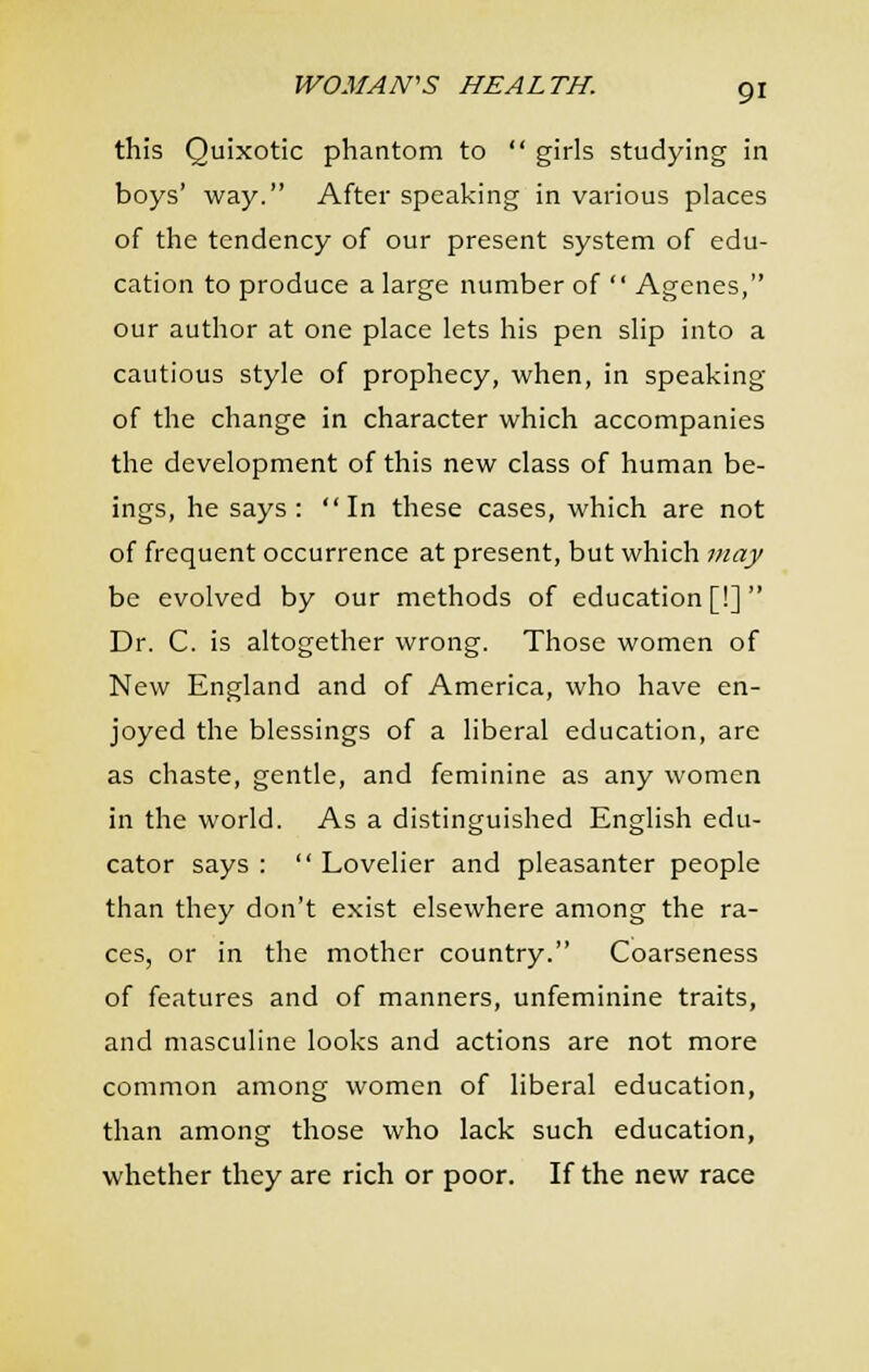 this Quixotic phantom to  girls studying in boys' way. After speaking in various places of the tendency of our present system of edu- cation to produce a large number of  Agenes, our author at one place lets his pen slip into a cautious style of prophecy, when, in speaking of the change in character which accompanies the development of this new class of human be- ings, he says: In these cases, which are not of frequent occurrence at present, but which may be evolved by our methods of education [!] Dr. C. is altogether wrong. Those women of New England and of America, who have en- joyed the blessings of a liberal education, are as chaste, gentle, and feminine as any women in the world. As a distinguished English edu- cator says :  Lovelier and pleasanter people than they don't exist elsewhere among the ra- ces, or in the mother country. Coarseness of features and of manners, unfeminine traits, and masculine looks and actions are not more common among women of liberal education, than among those who lack such education, whether they are rich or poor. If the new race