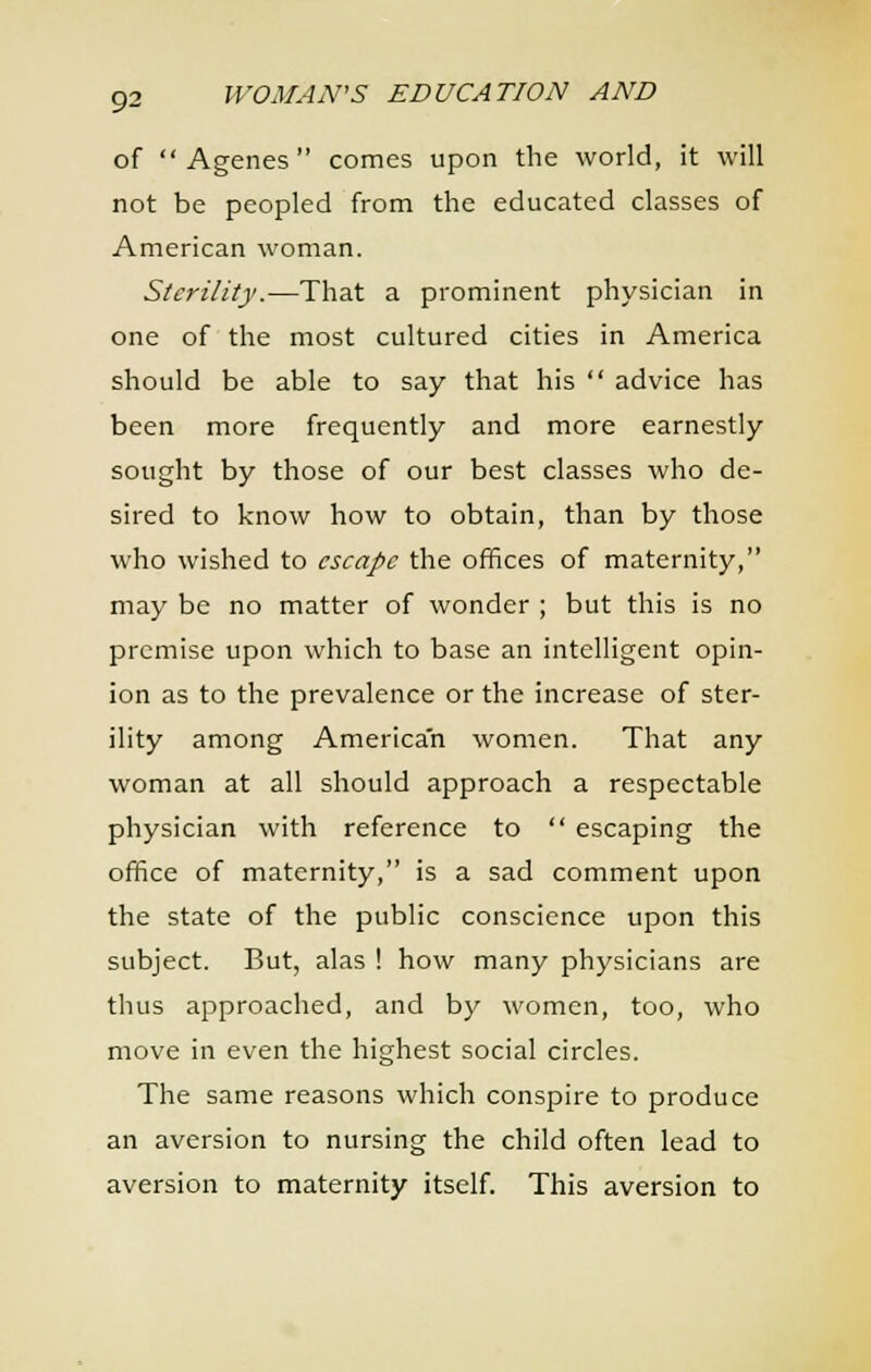 of  Agenes  comes upon the world, it will not be peopled from the educated classes of American woman. Sterility.—That a prominent physician in one of the most cultured cities in America should be able to say that his  advice has been more frequently and more earnestly sought by those of our best classes who de- sired to know how to obtain, than by those who wished to escape the offices of maternity, may be no matter of wonder ; but this is no premise upon which to base an intelligent opin- ion as to the prevalence or the increase of ster- ility among American women. That any woman at all should approach a respectable physician with reference to  escaping the office of maternity, is a sad comment upon the state of the public conscience upon this subject. But, alas ! how many physicians are thus approached, and by women, too, who move in even the highest social circles. The same reasons which conspire to produce an aversion to nursing the child often lead to aversion to maternity itself. This aversion to