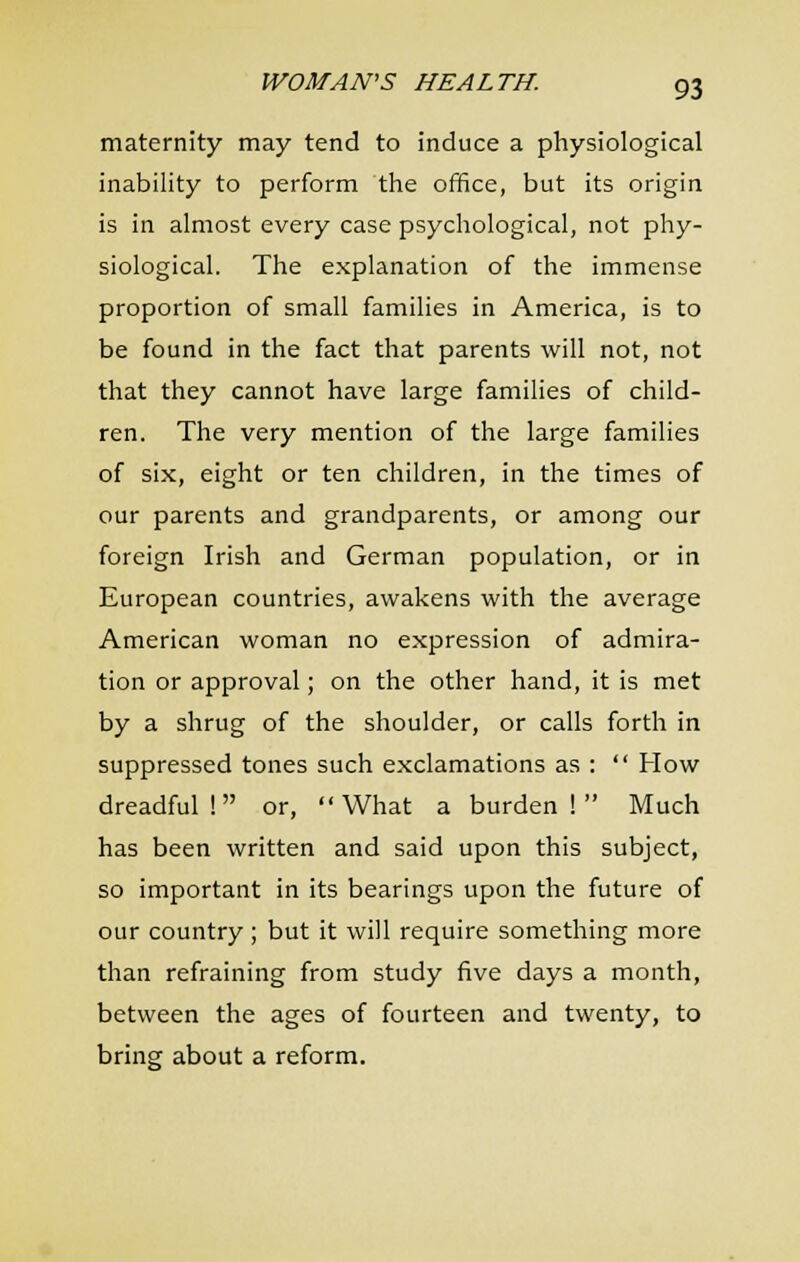maternity may tend to induce a physiological inability to perform the ofhce, but its origin is in almost every case psychological, not phy- siological. The explanation of the immense proportion of small families in America, is to be found in the fact that parents will not, not that they cannot have large families of child- ren. The very mention of the large families of six, eight or ten children, in the times of our parents and grandparents, or among our foreign Irish and German population, or in European countries, awakens with the average American woman no expression of admira- tion or approval; on the other hand, it is met by a shrug of the shoulder, or calls forth in suppressed tones such exclamations as :  How dreadful! or, What a burden! Much has been written and said upon this subject, so important in its bearings upon the future of our country ; but it will require something more than refraining from study five days a month, between the ages of fourteen and twenty, to bring about a reform.