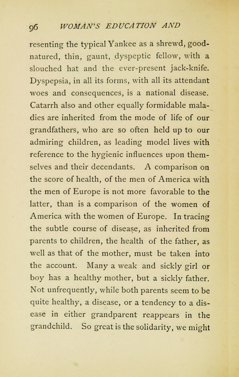 resenting the typical Yankee as a shrewd, good- natured, thin, gaunt, dyspeptic fellow, with a slouched hat and the ever-present jack-knife. Dyspepsia, in all its forms, with all its attendant woes and consequences, is a national disease. Catarrh also and other equally formidable mala- dies are inherited from the mode of life of our grandfathers, who are so often held up to our admiring children, as leading model lives with reference to the hygienic influences upon them- selves and their decendants. A comparison on the score of health, of the men of America with the men of Europe is not more favorable to the latter, than is a comparison of the women of America with the women of Europe. In tracing the subtle course of disease, as inherited from parents to children, the health of the father, as well as that of the mother, must be taken into the account. Many a weak and sickly girl or boy has a healthy mother, but a sickly father. Not unfrequently, while both parents seem to be quite healthy, a disease, or a tendency to a dis- ease in either grandparent reappears in the grandchild. So great is the solidarity, we might