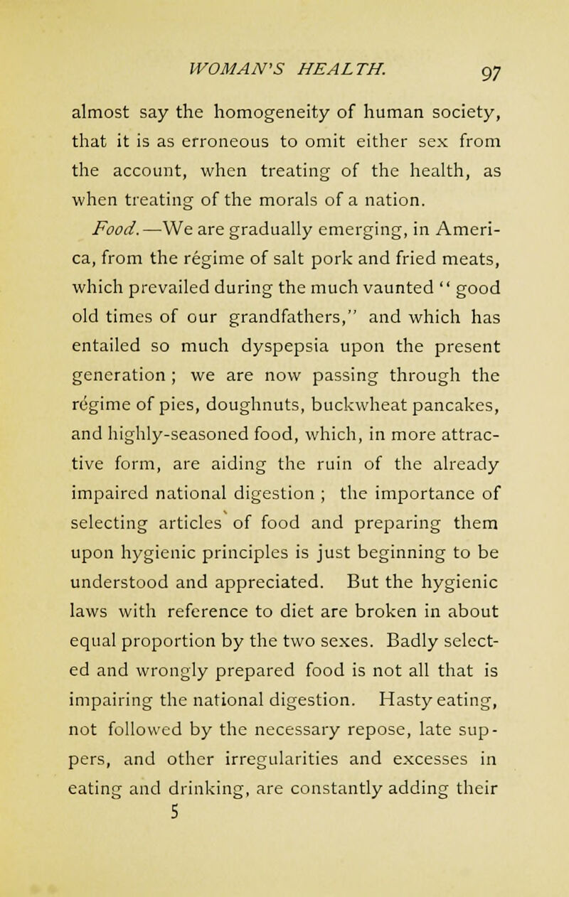 almost say the homogeneity of human society, that it is as erroneous to omit either sex from the account, when treating of the health, as when treating of the morals of a nation. Food.—We are gradually emerging, in Ameri- ca, from the regime of salt pork and fried meats, which prevailed during the much vaunted  good old times of our grandfathers, and which has entailed so much dyspepsia upon the present generation ; we are now passing through the regime of pies, doughnuts, buckwheat pancakes, and highly-seasoned food, which, in more attrac- tive form, are aiding the ruin of the already impaired national digestion ; the importance of selecting articles of food and preparing them upon hygienic principles is just beginning to be understood and appreciated. But the hygienic laws with reference to diet are broken in about equal proportion by the two sexes. Badly select- ed and wrongly prepared food is not all that is impairing the national digestion. Hasty eating, not followed by the necessary repose, late sup- pers, and other irregularities and excesses in eating and drinking, are constantly adding their