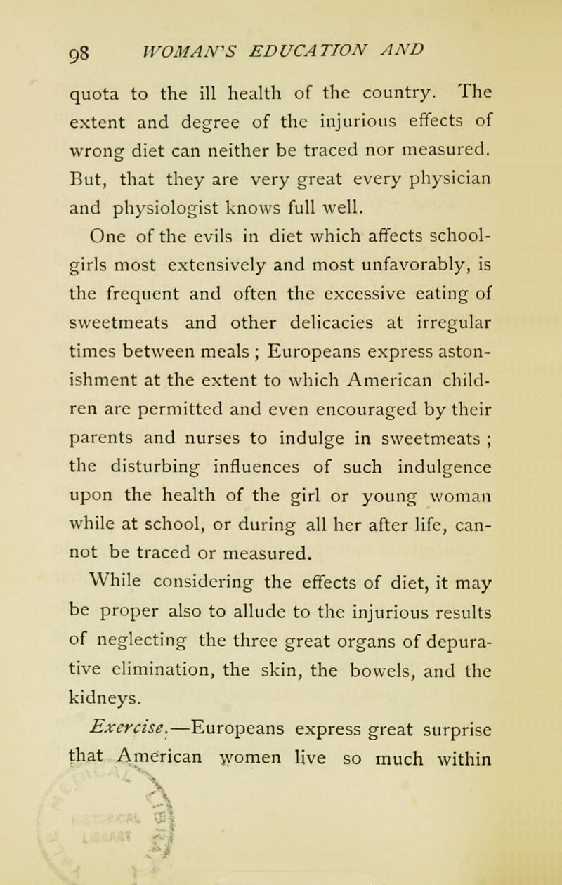 quota to the ill health of the country. The extent and degree of the injurious effects of wrong diet can neither be traced nor measured. But, that they are very great every physician and physiologist knows full well. One of the evils in diet which affects school- girls most extensively and most unfavorably, is the frequent and often the excessive eating of sweetmeats and other delicacies at irregular times between meals ; Europeans express aston- ishment at the extent to which American child- ren are permitted and even encouraged by their parents and nurses to indulge in sweetmeats ; the disturbing influences of such indulgence upon the health of the girl or young woman while at school, or during all her after life, can- not be traced or measured. While considering the effects of diet, it may be proper also to allude to the injurious results of neglecting the three great organs of depura- tive elimination, the skin, the bowels, and the kidneys. Exercise.—Europeans express great surprise that American women live so much within