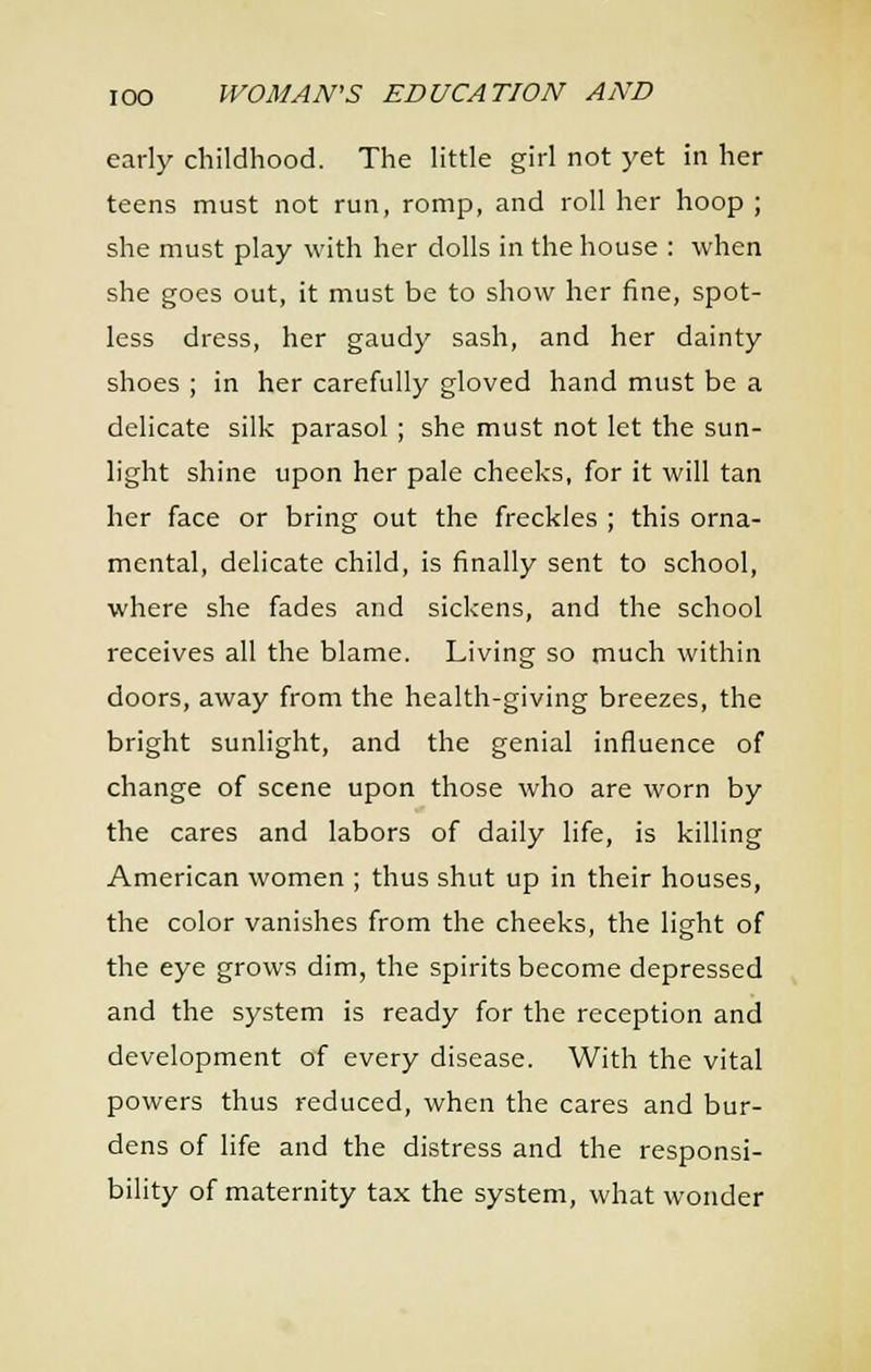 early childhood. The little girl not yet in her teens must not run, romp, and roll her hoop ; she must play with her dolls in the house : when she goes out, it must be to show her fine, spot- less dress, her gaudy sash, and her dainty shoes ; in her carefully gloved hand must be a delicate silk parasol ; she must not let the sun- light shine upon her pale cheeks, for it will tan her face or bring out the freckles ; this orna- mental, delicate child, is finally sent to school, where she fades and sickens, and the school receives all the blame. Living so much within doors, away from the health-giving breezes, the bright sunlight, and the genial influence of change of scene upon those who are worn by the cares and labors of daily life, is killing American women ; thus shut up in their houses, the color vanishes from the cheeks, the light of the eye grows dim, the spirits become depressed and the system is ready for the reception and development of every disease. With the vital powers thus reduced, when the cares and bur- dens of life and the distress and the responsi- bility of maternity tax the system, what wonder
