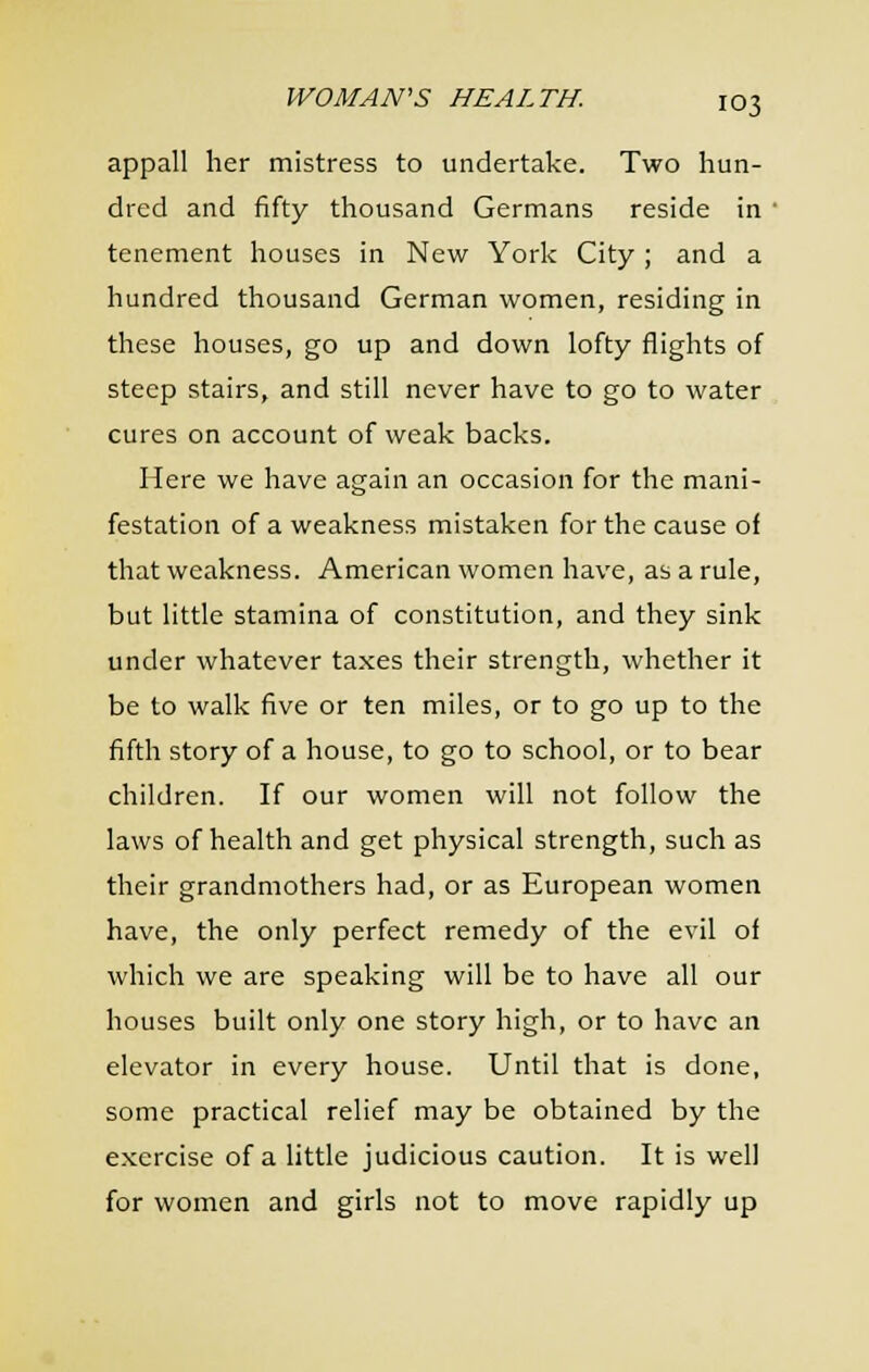 appall her mistress to undertake. Two hun- dred and fifty thousand Germans reside in • tenement houses in New York City ; and a hundred thousand German women, residing in these houses, go up and down lofty flights of steep stairs, and still never have to go to water cures on account of weak backs. Here we have again an occasion for the mani- festation of a weakness mistaken for the cause of that weakness. American women have, as a rule, but little stamina of constitution, and they sink under whatever taxes their strength, whether it be to walk five or ten miles, or to go up to the fifth story of a house, to go to school, or to bear children. If our women will not follow the laws of health and get physical strength, such as their grandmothers had, or as European women have, the only perfect remedy of the evil of which we are speaking will be to have all our houses built only one story high, or to have an elevator in every house. Until that is done, some practical relief may be obtained by the exercise of a little judicious caution. It is well for women and girls not to move rapidly up