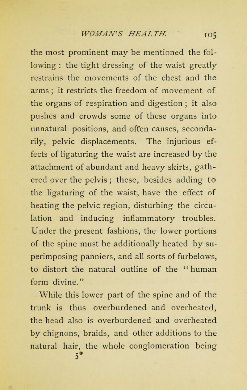 the most prominent may be mentioned the fol- lowing : the tight dressing of the waist greatly restrains the movements of the chest and the arms ; it restricts the freedom of movement of the organs of respiration and digestion ; it also pushes and crowds some of these organs into unnatural positions, and offen causes, seconda- rily, pelvic displacements. The injurious ef- fects of ligaturing the waist are increased by the attachment of abundant and heavy skirts, gath- ered over the pelvis ; these, besides adding to the ligaturing of the waist, have the effect of heating the pelvic region, disturbing the circu- lation and inducing inflammatory troubles. Under the present fashions, the lower portions of the spine must be additionally heated by su- perimposing panniers, and all sorts of furbelows, to distort the natural outline of the human form divine. While this lower part of the spine and of the trunk is thus overburdened and overheated, the head also is overburdened and overheated by chignons, braids, and other additions to the natural hair, the whole conglomeration being 5*