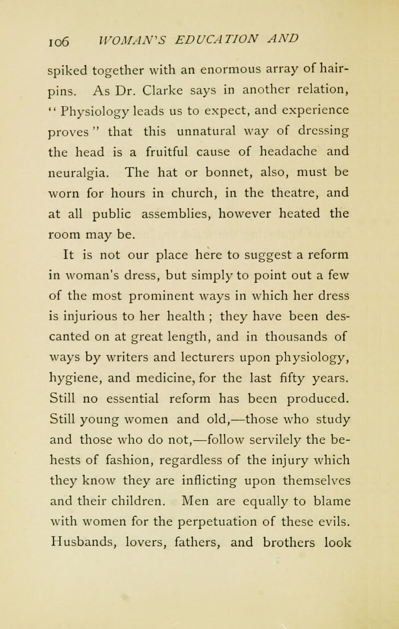 spiked together with an enormous array of hair- pins. As Dr. Clarke says in another relation,  Physiology leads us to expect, and experience proves that this unnatural way of dressing the head is a fruitful cause of headache and neuralgia. The hat or bonnet, also, must be worn for hours in church, in the theatre, and at all public assemblies, however heated the room may be. It is not our place here to suggest a reform in woman's dress, but simply to point out a few of the most prominent ways in which her dress is injurious to her health ; they have been des- canted on at great length, and in thousands of ways by writers and lecturers upon physiology, hygiene, and medicine, for the last fifty years. Still no essential reform has been produced. Still young women and old,—those who study and those who do not,—follow servilely the be- hests of fashion, regardless of the injury which they know they are inflicting upon themselves and their children. Men are equally to blame with women for the perpetuation of these evils. Husbands, lovers, fathers, and brothers look