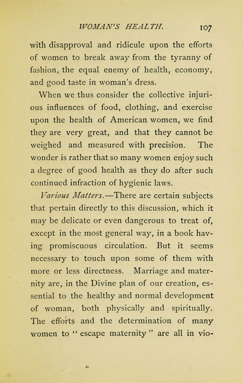 with disapproval and ridicule upon the efforts of women to break away from the tyranny of fashion, the equal enemy of health, economy, and good taste in woman's dress. When we thus consider the collective injuri- ous influences of food, clothing, and exercise upon the health of American women, we find they are very great, and that they cannot be weighed and measured with precision. The wonder is rather that so many women enjoy such a degree of good health as they do after such continued infraction of hygienic laws. Various Matters.—There are certain subjects tli.at pertain directly to this discussion, which it may be delicate or even dangerous to treat of, except in the most general way, in a book hav- ing promiscuous circulation. But it seems necessary to touch upon some of them with more or less directness. Marriage and mater- nity are, in the Divine plan of our creation, es- sential to the healthy and normal development of woman, both physically and spiritually. The efforts and the determination of many women to  escape maternity  are all in vio-