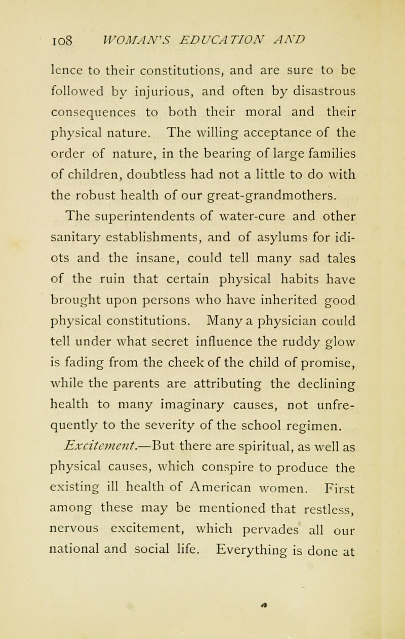 Icnce to their constitutions, and are sure to be followed by injurious, and often by disastrous consequences to both their moral and their physical nature. The willing acceptance of the order of nature, in the bearing of large families of children, doubtless had not a little to do with the robust health of our great-grandmothers. The superintendents of water-cure and other sanitary establishments, and of asylums for idi- ots and the insane, could tell many sad tales of the ruin that certain physical habits have brought upon persons who have inherited good physical constitutions. Many a physician could tell under what secret influence the ruddy glow is fading from the cheek of the child of promise, while the parents are attributing the declining health to many imaginary causes, not unfre- quently to the severity of the school regimen. Excitement.—But there are spiritual, as well as physical causes, which conspire to produce the existing ill health of American women. First among these may be mentioned that restless, nervous excitement, which pervades all our national and social life. Everything is done at