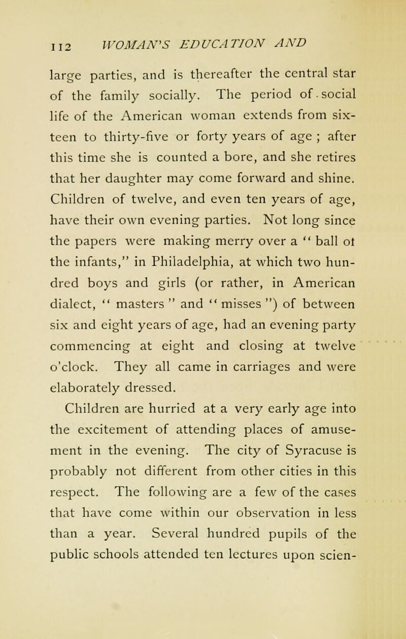 large parties, and is thereafter the central star of the family socially. The period of. social life of the American woman extends from six- teen to thirty-five or forty years of age ; after this time she is counted a bore, and she retires that her daughter may come forward and shine. Children of twelve, and even ten years of age, have their own evening parties. Not long since the papers were making merry over a  bail ot the infants, in Philadelphia, at which two hun- dred boys and girls (or rather, in American dialect,  masters  and  misses ) of between six and eight years of age, had an evening party commencing at eight and closing at twelve o'clock. They all came in carriages and were elaborately dressed. Children are hurried at a very early age into the excitement of attending places of amuse- ment in the evening. The city of Syracuse is probably not different from other cities in this respect. The following are a few of the cases that have come within our observation in less than a year. Several hundred pupils of the public schools attended ten lectures upon scien-