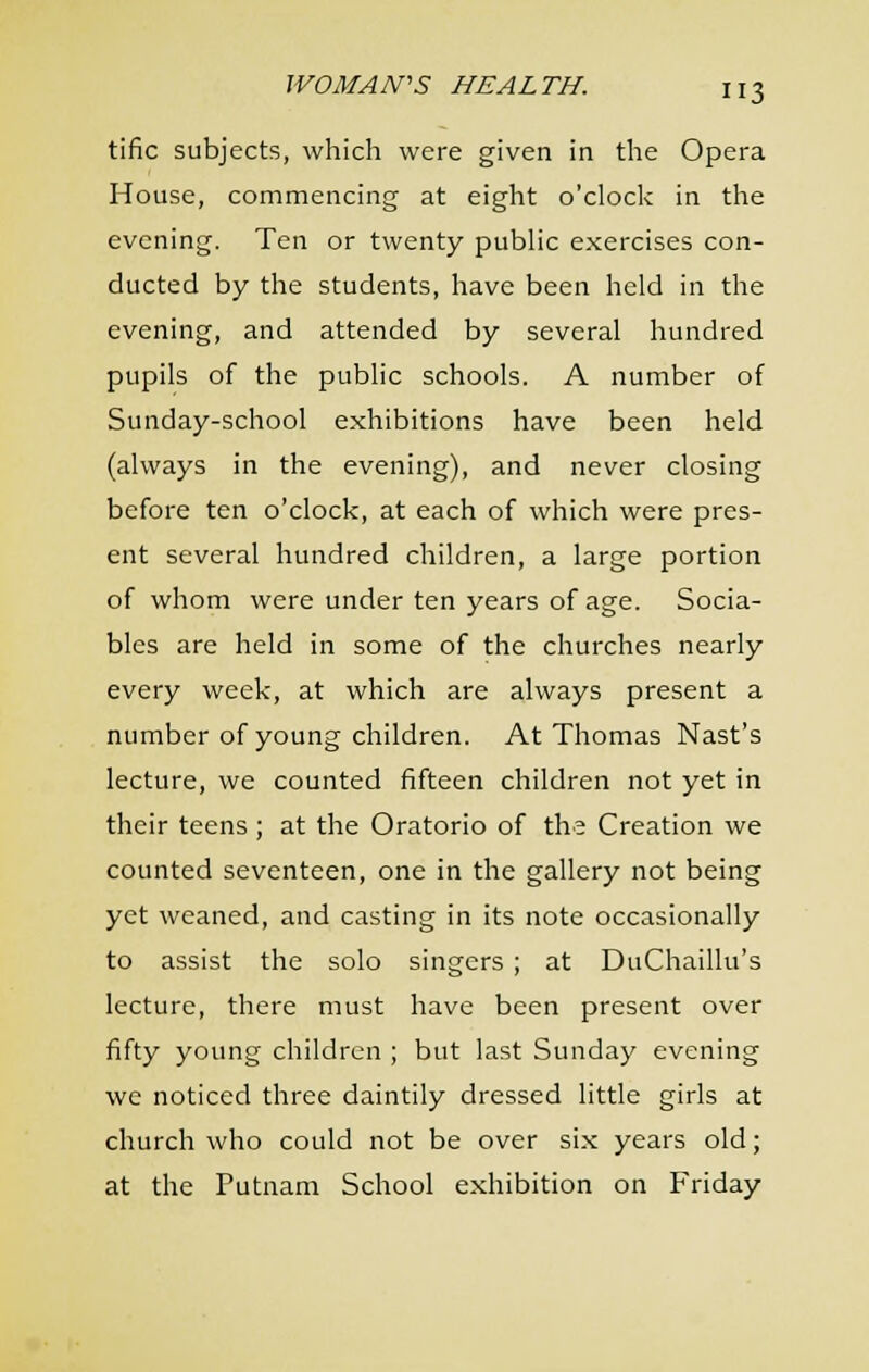 tific subjects, which were given in the Opera House, commencing at eight o'clocl-: in the evening. Ten or twenty public exercises con- ducted by the students, have been held in the evening, and attended by several hundred pupils of the public schools. A number of Sunday-school exhibitions have been held (always in the evening), and never closing before ten o'clock, at each of which were pres- ent several hundred children, a large portion of whom were under ten years of age. Socia- bles are held in some of the churches nearly every week, at which are always present a number of young children. At Thomas Nast's lecture, we counted fifteen children not yet in their teens ; at the Oratorio of the Creation we counted seventeen, one in the gallery not being yet weaned, and casting in its note occasionally to assist the solo singers ; at DuChaillu's lecture, there must have been present over fifty young children ; but last Sunday evening we noticed three daintily dressed little girls at church who could not be over six years old; at the Putnam School exhibition on Friday