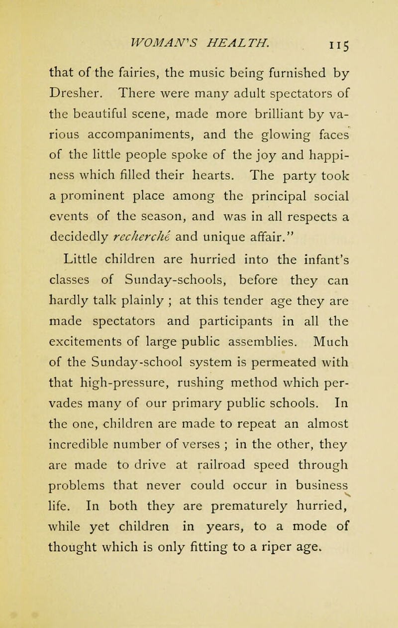 that of the fairies, the music being furnished by Dresher. There were many adult spectators of the beautiful scene, made more brilliant by va- rious accompaniments, and the glowing faces of the little people spoke of the joy and happi- ness which filled their hearts. The party took a prominent place among the principal social events of the season, and was in all respects a decidedly recherche and unique affair. Little children are hurried into the infant's classes of Sunday-schools, before they can hardly talk plainly ; at this tender age they are made spectators and participants in all the excitements of large public assemblies. Much of the Sunday-school system is permeated with that high-pressure, rushing method which per- vades many of our primary public schools. In the one, children are made to repeat an almost incredible number of verses ; in the other, they are made to drive at railroad speed through problems that never could occur in business life. In both they are prematurely hurried, while yet children in years, to a mode of thought which is only fitting to a riper age.