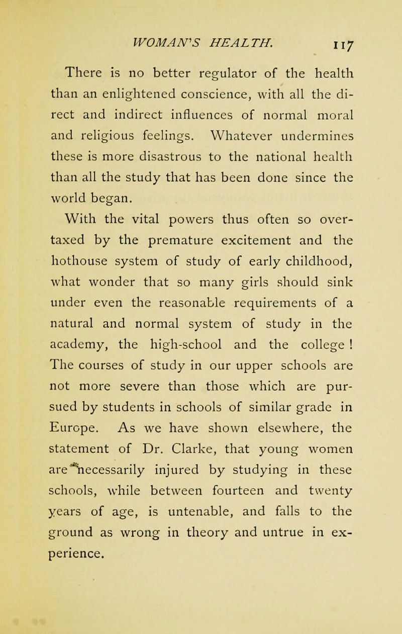 There is no better regulator of the health than an enlightened conscience, with all the di- rect and indirect influences of normal moral and religious feelings. Whatever undermines these is more disastrous to the national health than all the study that has been done since the world began. With the vital powers thus often so over- taxed by the premature excitement and the hothouse system of study of early childhood, what wonder that so many girls should sink under even the reasonable requirements of a natural and normal system of study in the academy, the high-school and the college ! The courses of study in our upper schools are not more severe than those which are pur- sued by students in schools of similar grade in Europe. As we have shown elsewhere, the statement of Dr. Clarke, that young women are'*hecessarily injured by studying in these schools, while between fourteen and twenty years of age, is untenable, and falls to the ground as wrong in theory and untrue in ex- perience.