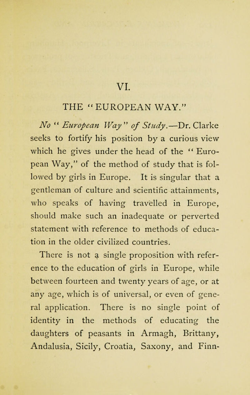 VI. THE EUROPEAN WAY. No  European Way  of Study.—Dr. Clarke seeks to fortify his position by a curious view which he gives under the head of the  Euro- pean Way, of the method of study that is fol- lowed by girls in Europe. It is singular that a gentleman of culture and scientific attainments, who speaks of having travelled in Europe, should make such an inadequate or perverted statement with reference to methods of educa- tion in the older civilized countries. There is not a single proposition with refer- ence to the education of girls in Europe, while between fourteen and twenty years of age, or at any age, which is of universal, or even of gene- ral application. There is no single point of identity in the methods of educating the daughters of peasants in Armagh, Brittany, Andalusia, Sicily, Croatia, Saxony, and Finn-