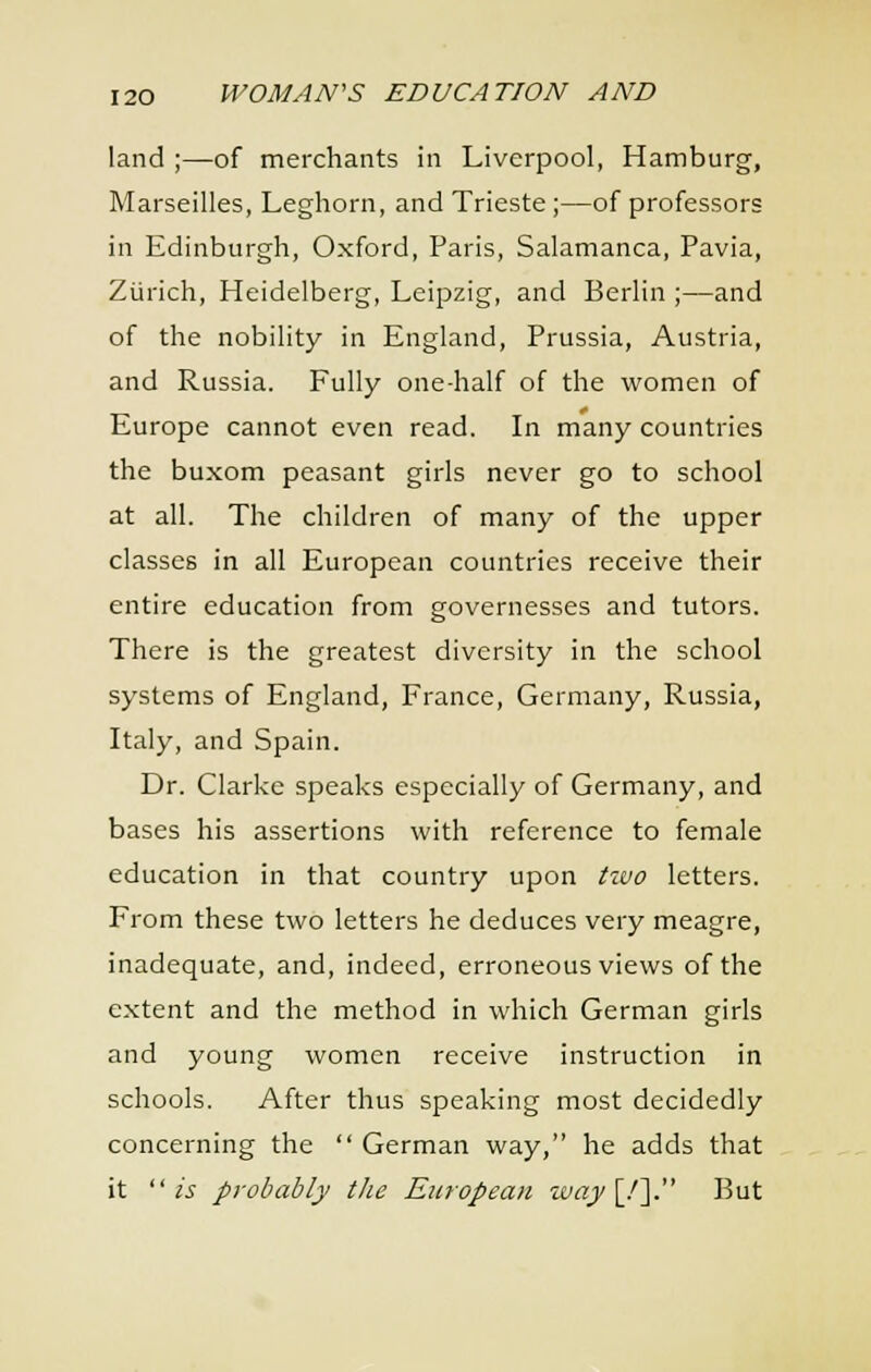 land ;—of merchants in Liverpool, Hamburg, Marseilles, Leghorn, and Trieste;—of professors in Edinburgh, Oxford, Paris, Salamanca, Pavia, Zlirich, Heidelberg, Leipzig, and Berlin ;—and of the nobility in England, Prussia, Austria, and Russia. Fully one-half of the women of Europe cannot even read. In many countries the buxom peasant girls never go to school at all. The children of many of the upper classes in all European countries receive their entire education from governesses and tutors. There is the greatest diversity in the school systems of England, France, Germany, Russia, Italy, and Spain. Dr. Clarke speaks especially of Germany, and bases his assertions with reference to female education in that country upon Hvo letters. From these two letters he deduces very meagre, inadequate, and, indeed, erroneous views of the extent and the method in which German girls and young women receive instruction in schools. After thus speaking most decidedly concerning the  German way, he adds that it is probably the European way [/]. But