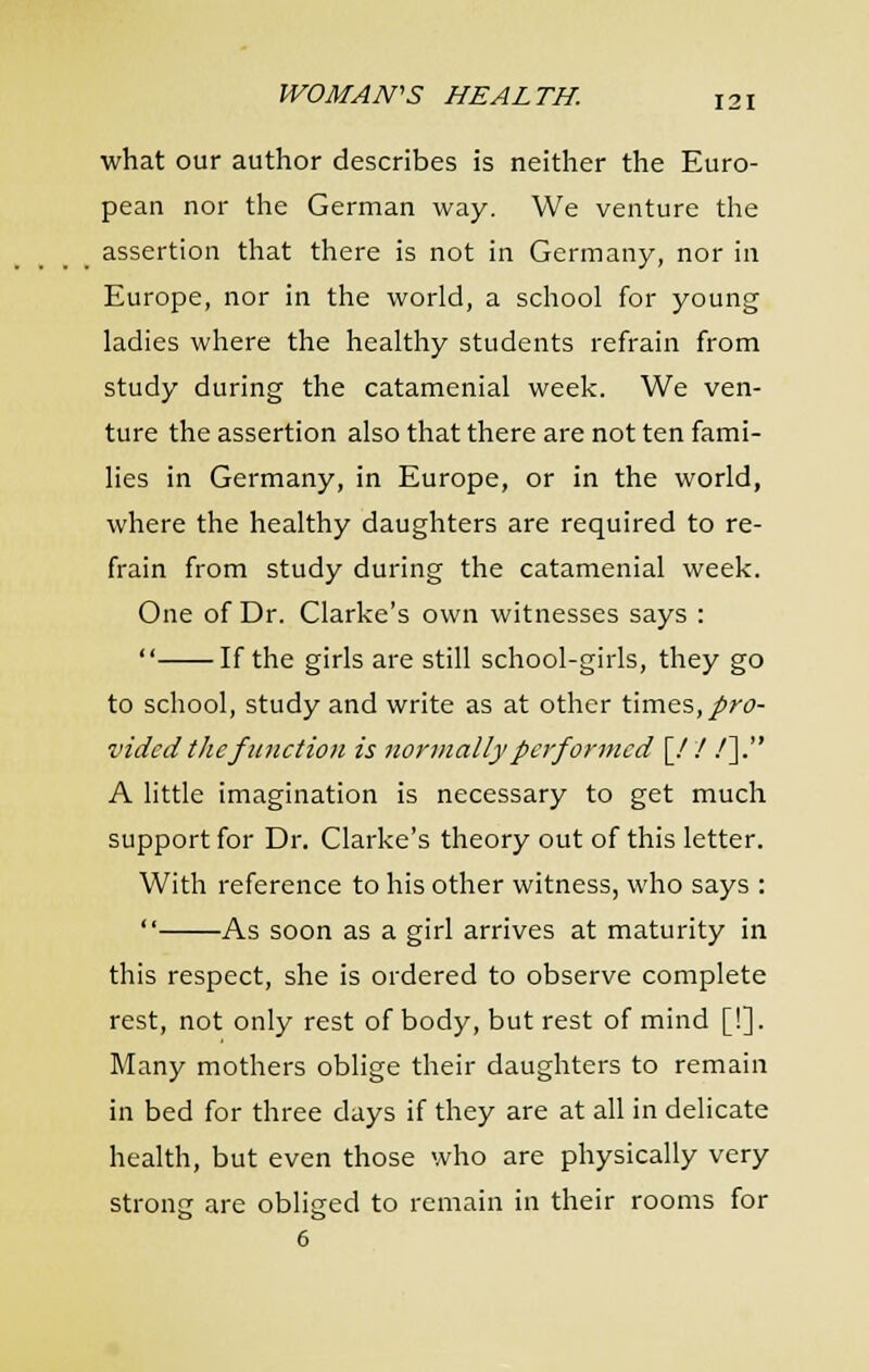what our author describes is neither the Euro- pean nor the German way. We venture the assertion that there is not in Germany, nor in Europe, nor in the world, a school for young ladies where the healthy students refrain from study during the catamenial week. We ven- ture the assertion also that there are not ten fami- lies in Germany, in Europe, or in the world, where the healthy daughters are required to re- frain from study during the catamenial week. One of Dr. Clarke's own witnesses says :  If the girls are still school-girls, they go to school, study and write as at other times,/rt>- vided the function is nonnally performed \J ! .']. A little imagination is necessary to get much support for Dr. Clarke's theory out of this letter. With reference to his other witness, who says :  As soon as a girl arrives at maturity in this respect, she is ordered to observe complete rest, not only rest of body, but rest of mind [!]. Many mothers oblige their daughters to remain in bed for three days if they are at all in delicate health, but even those who are physically very strong are obliged to remain in their rooms for