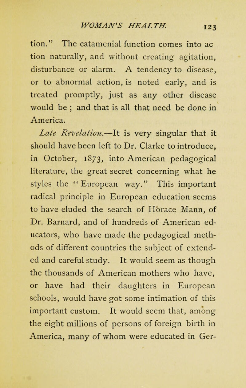 tion. The catamenial function comes into ac tion naturally, and without creating agitation, disturbance or alarm. A tendency to disease, or to abnormal action, is noted early, and is treated promptly, just as any other disease would be ; and that is all that need be done in America. Late Revelation.—It is very singular that it should have been left to Dr. Clarke to introduce, in October, 1873, into American pedagogical literature, the great secret concerning what he styles the European way. This important radical principle in European education seems to have eluded the search of Horace Mann, of Dr. Barnard, and of hundreds of American ed- ucators, who have made the pedagogical meth- ods of different countries the subject of extend- ed and careful study. It would seem as though the thousands of American mothers who have, or have had their daughters in European schools, would have got some intimation of this important custom. It would seem that, among the eight millions of persons of foreign birth in America, many of whom were educated in Ger-