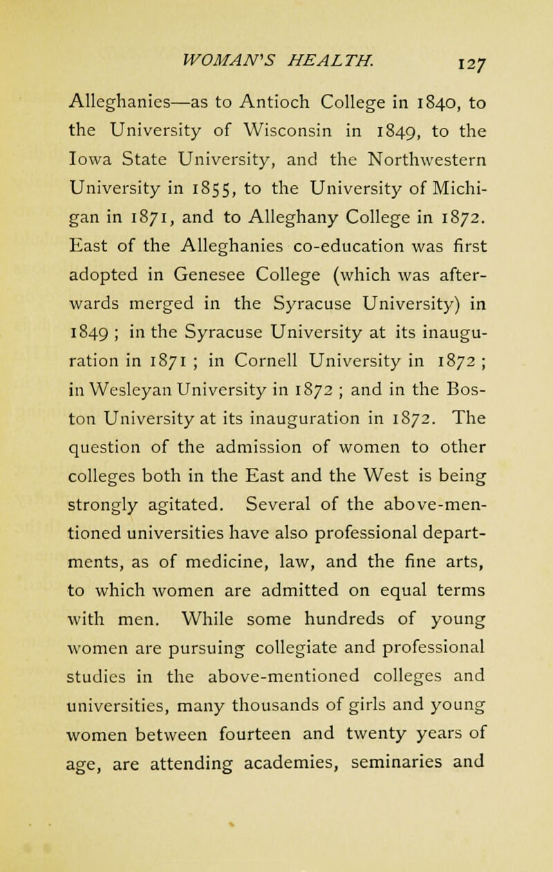 Alleghanies—as to Antioch College in 1840, to the University of Wisconsin in 1849, to the Iowa State University, and the Northwestern University in 1855, to the University of Michi- gan in 1871, and to Alleghany College in 1872. East of the Alleghanies co-education was first adopted in Genesee College (which was after- wards merged in the Syracuse University) in 1849 ; in the Syracuse University at its inaugu- ration in 1871 ; in Cornell University in 1872 ; in Wesleyan University in 1872 ; and in the Bos- ton University at its inauguration in 1872. The question of the admission of women to other colleges both in the East and the West is being strongly agitated. Several of the above-men- tioned universities have also professional depart- ments, as of medicine, law, and the fine arts, to which women are admitted on equal terms with men. While some hundreds of young women are pursuing collegiate and professional studies in the above-mentioned colleges and universities, many thousands of girls and young women between fourteen and twenty years of age, are attending academies, seminaries and