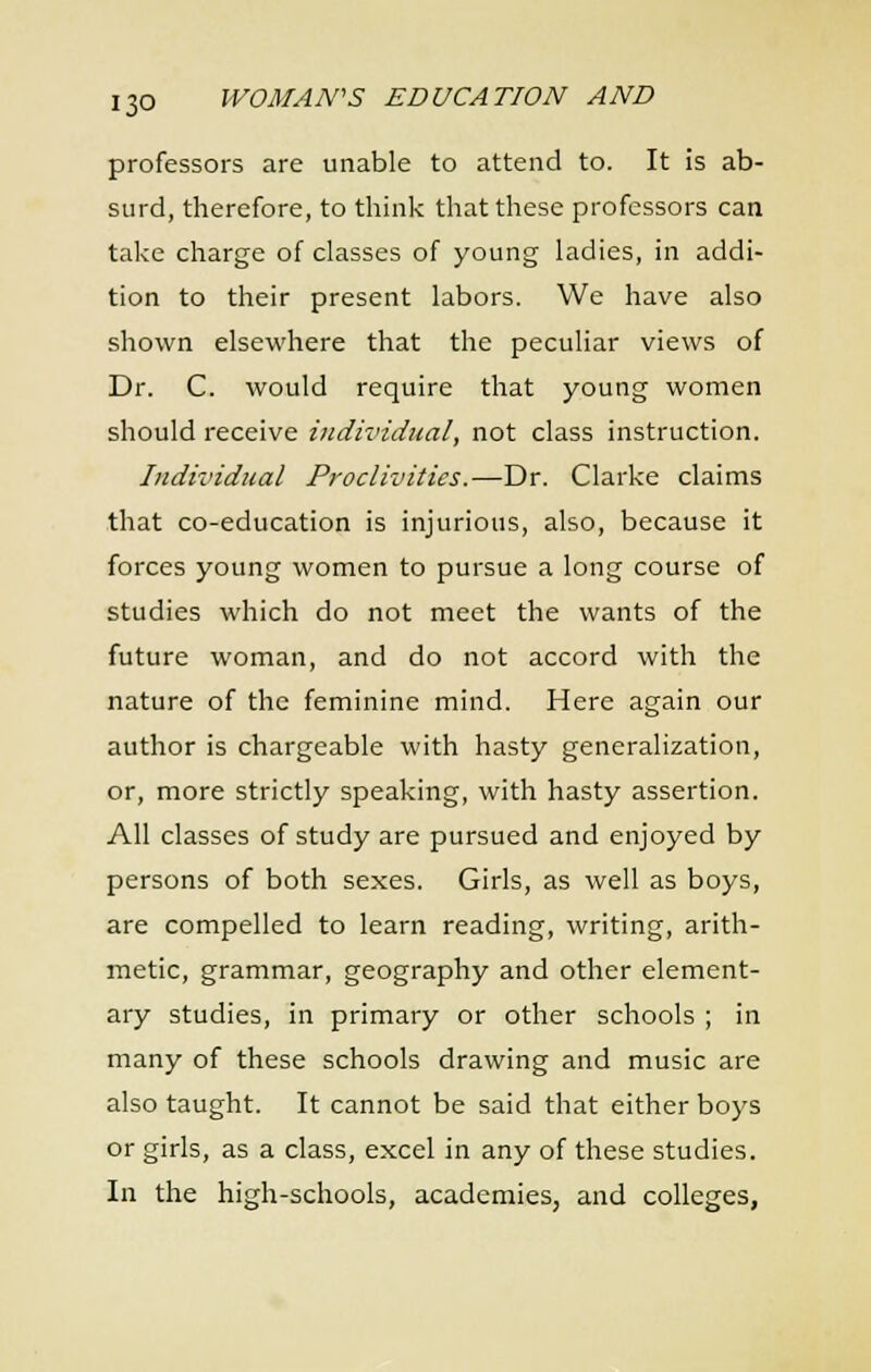professors are unable to attend to. It is ab- surd, therefore, to think that these professors can take charge of classes of young ladies, in addi- tion to their present labors. We have also shown elsewhere that the peculiar views of Dr. C. would require that young women should receive individual, not class instruction. Individual Proclivities.—Dr. Clarke claims that co-education is injurious, also, because it forces young women to pursue a long course of studies which do not meet the wants of the future woman, and do not accord with the nature of the feminine mind. Here again our author is chargeable with hasty generalization, or, more strictly speaking, with hasty assertion. All classes of study are pursued and enjoyed by persons of both sexes. Girls, as well as boys, are compelled to learn reading, writing, arith- metic, grammar, geography and other element- ary studies, in primary or other schools ; in many of these schools drawing and music are also taught. It cannot be said that either boys or girls, as a class, excel in any of these studies. In the high-schools, academies, and colleges,