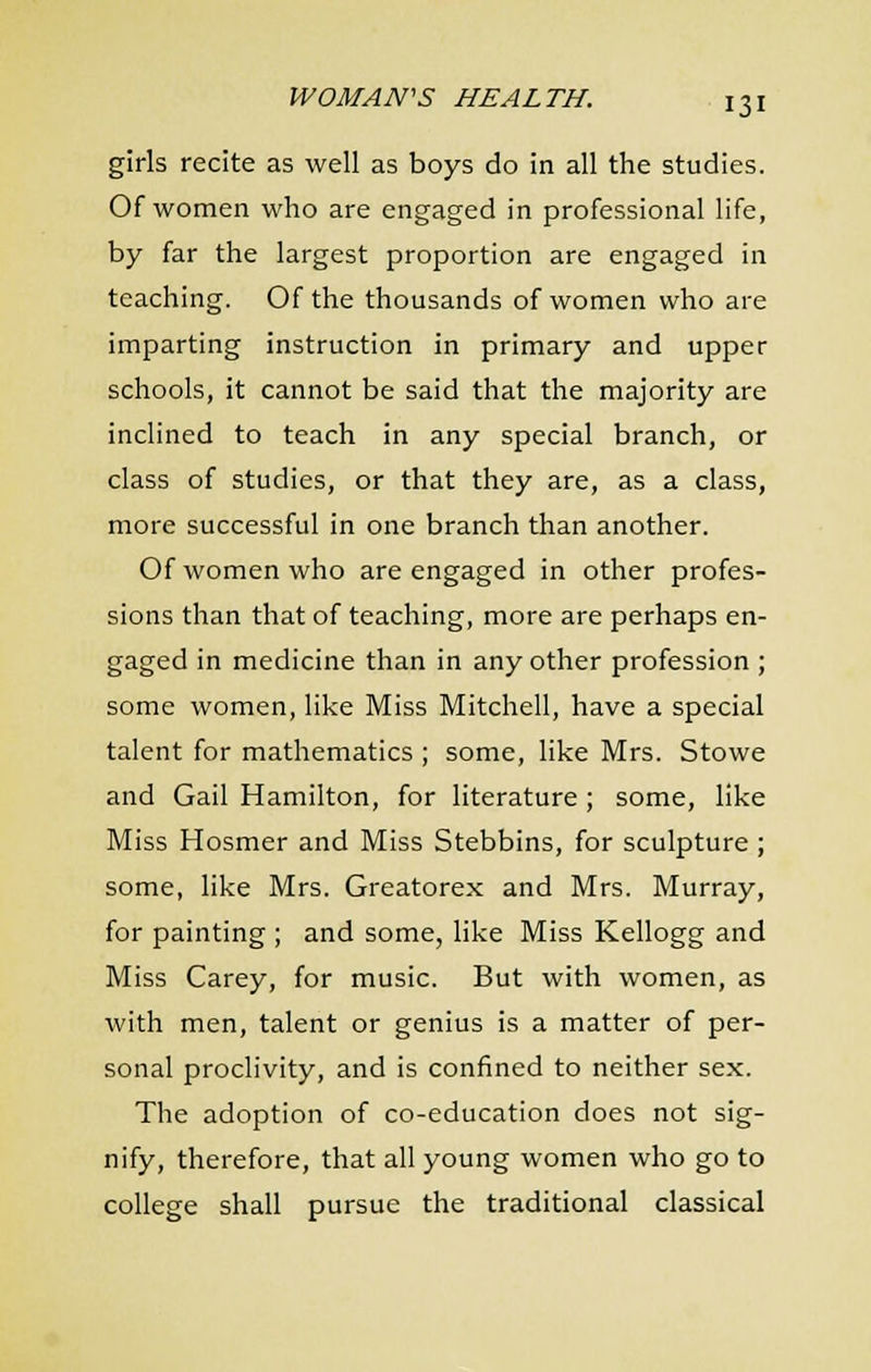 girls recite as well as boys do in all the studies. Of women who are engaged in professional life, by far the largest proportion are engaged in teaching. Of the thousands of women who are imparting instruction in primary and upper schools, it cannot be said that the majority are inclined to teach in any special branch, or class of studies, or that they are, as a class, more successful in one branch than another. Of women who are engaged in other profes- sions than that of teaching, more are perhaps en- gaged in medicine than in any other profession ; some women, like Miss Mitchell, have a special talent for mathematics ; some, like Mrs. Stowe and Gail Hamilton, for literature ; some, like Miss Hosmer and Miss Stebbins, for sculpture ; some, like Mrs. Greatorex and Mrs. Murray, for painting ; and some, like Miss Kellogg and Miss Carey, for music. But with women, as with men, talent or genius is a matter of per- sonal proclivity, and is confined to neither sex. The adoption of co-education does not sig- nify, therefore, that all young women who go to college shall pursue the traditional classical