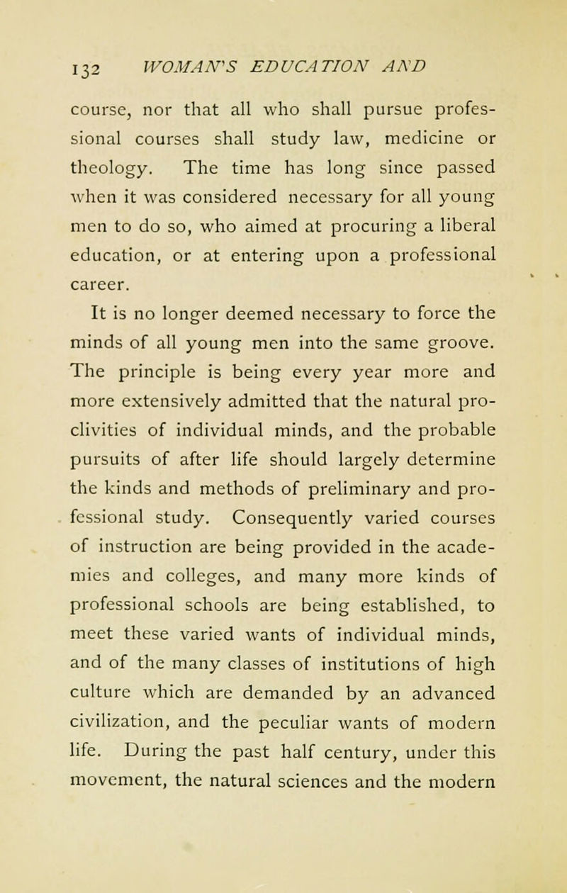 course, nor that all who shall pursue profes- sional courses shall study law, medicine or theology. The time has long since passed when it was considered necessary for all young men to do so, who aimed at procuring a liberal education, or at entering upon a professional career. It is no longer deemed necessary to force the minds of all young men into the same groove. The principle is being every year more and more extensively admitted that the natural pro- clivities of individual minds, and the probable pursuits of after life should largely determine the kinds and methods of preliminary and pro- . fessional study. Consequently varied courses of instruction are being provided in the acade- mies and colleges, and many more kinds of professional schools are being established, to meet these varied wants of individual minds, and of the many classes of institutions of high culture which are demanded by an advanced civilization, and the peculiar wants of modern life. During the past half century, under this movement, the natural sciences and the modern