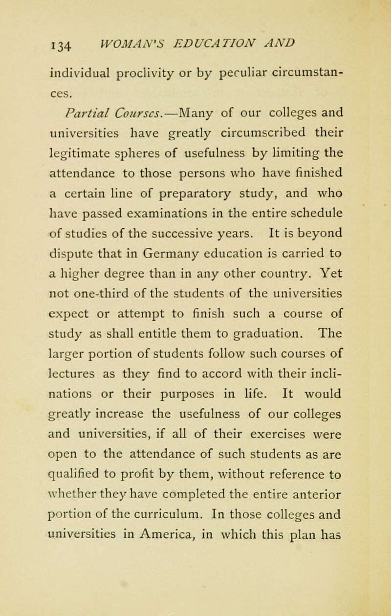 individual proclivity or by peculiar circumstan- ces. Partial Courses.—Many of our colleges and universities have greatly circumscribed their legitimate spheres of usefulness by limiting the attendance to those persons who have finished a certain line of preparatory study, and who have passed examinations in the entire schedule of studies of the successive years. It is beyond dispute that in Germany education is carried to a higher degree than in any other country. Yet not one-third of the students of the universities expect or attempt to finish such a course of study as shall entitle them to graduation. The larger portion of students follow such courses of lectures as they find to accord with their incli- nations or their purposes in life. It would greatly increase the usefulness of our colleges and universities, if all of their exercises were open to the attendance of such students as are qualified to profit by them, without reference to whether they have completed the entire anterior portion of the curriculum. In those colleges and universities in America, in which this plan has