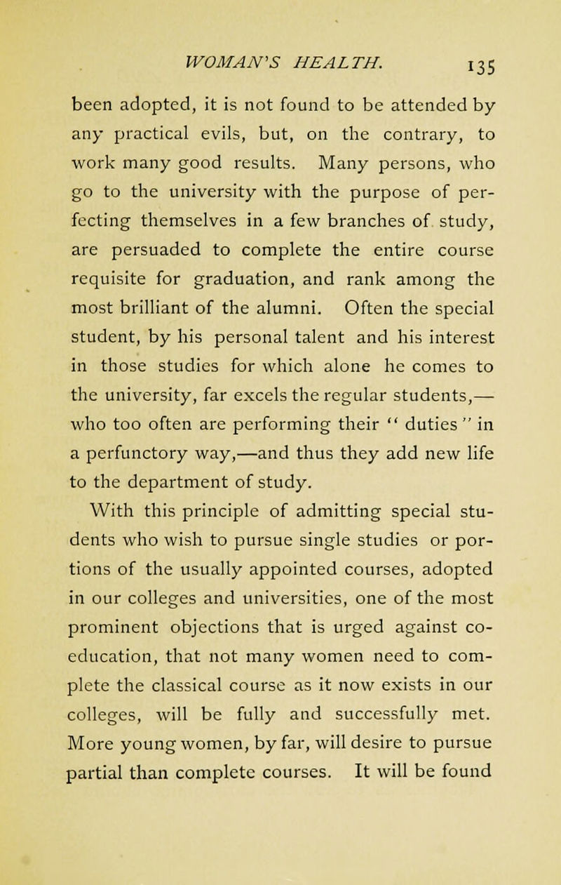 been adopted, it is not found to be attended by any practical evils, but, on the contrary, to work many good results. Many persons, who go to the university with the purpose of per- fecting themselves in a few branches of study, are persuaded to complete the entire course requisite for graduation, and rank among the most brilliant of the alumni. Often the special student, by his personal talent and his interest in those studies for which alone he comes to the university, far excels the regular students,— who too often are performing their  duties in a perfunctory way,—and thus they add new life to the department of study. With this principle of admitting special stu- dents who wish to pursue single studies or por- tions of the usually appointed courses, adopted in our colleges and universities, one of the most prominent objections that is urged against co- education, that not many women need to com- plete the classical course as it now exists in our colleges, will be fully and successfully met. More young women, by far, will desire to pursue partial than complete courses. It will be found