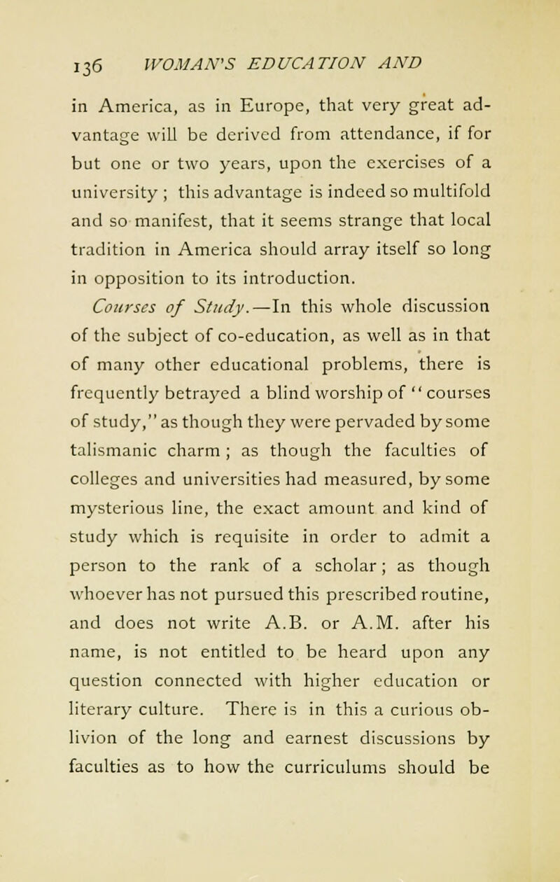 in America, as in Europe, that very great ad- vantage will be derived from attendance, if for but one or two years, upon the exercises of a university ; this advantage is indeed so multifold and so manifest, that it seems strange that local tradition in America should array itself so long in opposition to its introduction. Courses of Study.—In this whole discussion of the subject of co-education, as well as in that of many other educational problems, there is frequently betrayed a blind worship of  courses of study, as though they were pervaded by some talismanic charm ; as though the faculties of colleges and universities had measured, by some mysterious line, the exact amount and kind of study which is requisite in order to admit a person to the rank of a scholar; as though whoever has not pursued this prescribed routine, and does not write A.B. or A.M. after his name, is not entitled to be heard upon any question connected with higher education or literary culture. There is in this a curious ob- livion of the long and earnest discussions by faculties as to how the curriculums should be