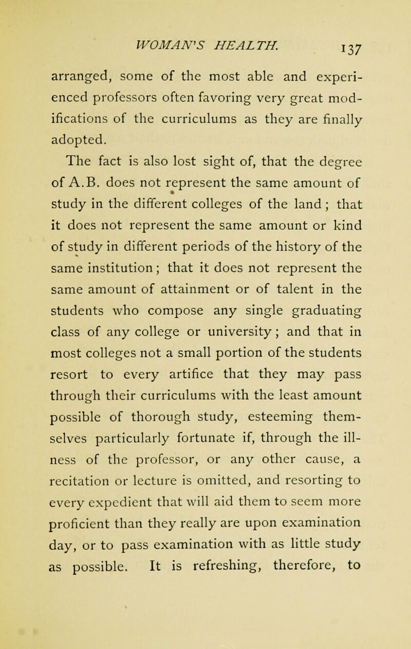 arranged, some of the most able and experi- enced professors often favoring very great mod- ifications of the curriculums as they are finally adopted. The fact is also lost sight of, that the degree of A.B. does not represent the same amount of study in the different colleges of the land ; that it does not represent the same amount or kind of study in different periods of the history of the same institution; that it does not represent the same amount of attainment or of talent in the students who compose any single graduating class of any college or university; and that in most colleges not a small portion of the students resort to every artifice that they may pass through their curriculums with the least amount possible of thorough study, esteeming them- selves particularly fortunate if, through the ill- ness of the professor, or any other cause, a recitation or lecture is omitted, and resorting to every expedient that will aid them to seem more proficient than they really are upon examination day, or to pass examination with as little study as possible. It is refreshing, therefore, to