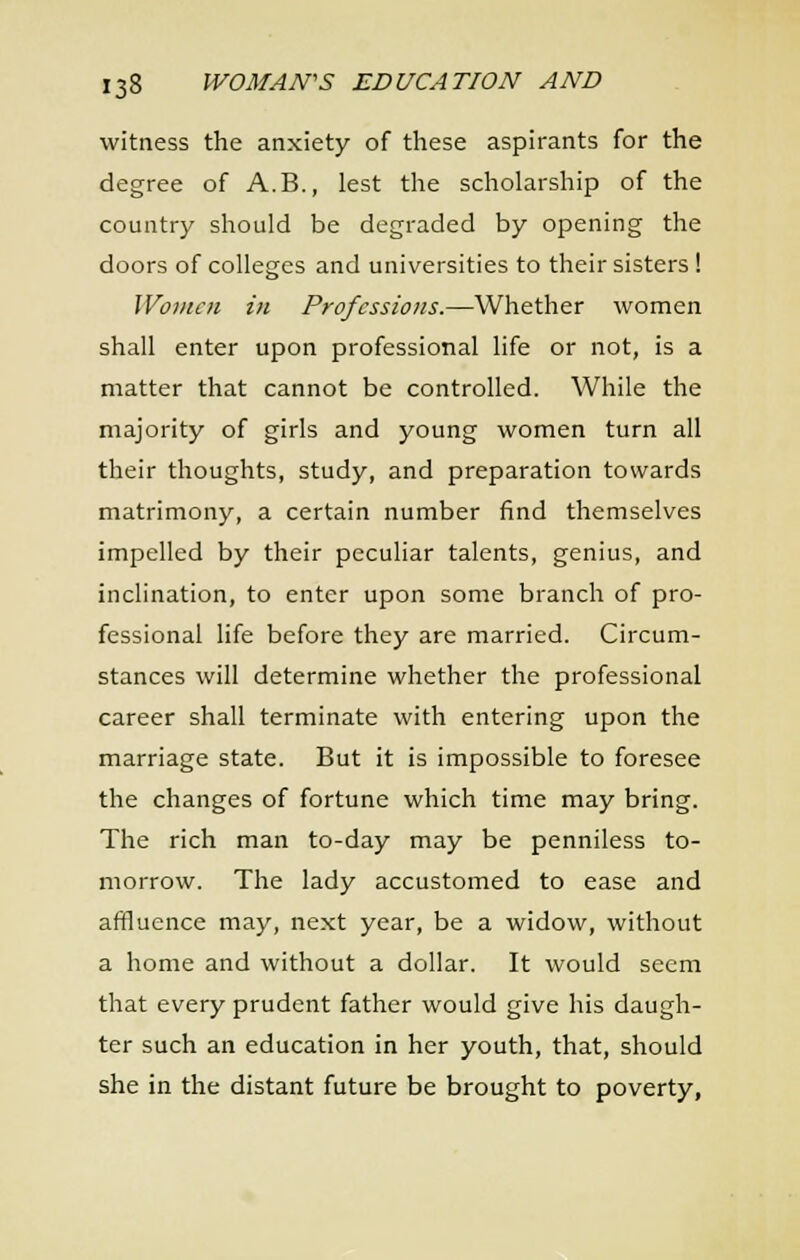witness the anxiety of these aspirants for the degree of A.B., lest the scholarship of the country should be degraded by opening the doors of colleges and universities to their sisters ! Wont en in Professions.—Whether women shall enter upon professional life or not, is a matter that cannot be controlled. While the majority of girls and young women turn all their thoughts, study, and preparation towards matrimony, a certain number find themselves impelled by their peculiar talents, genius, and inclination, to enter upon some branch of pro- fessional life before they are married. Circum- stances will determine whether the professional career shall terminate with entering upon the marriage state. But it is impossible to foresee the changes of fortune which time may bring. The rich man to-day may be penniless to- morrow. The lady accustomed to ease and affluence may, next year, be a widow, without a home and without a dollar. It would seem that every prudent father would give his daugh- ter such an education in her youth, that, should she in the distant future be brought to poverty,