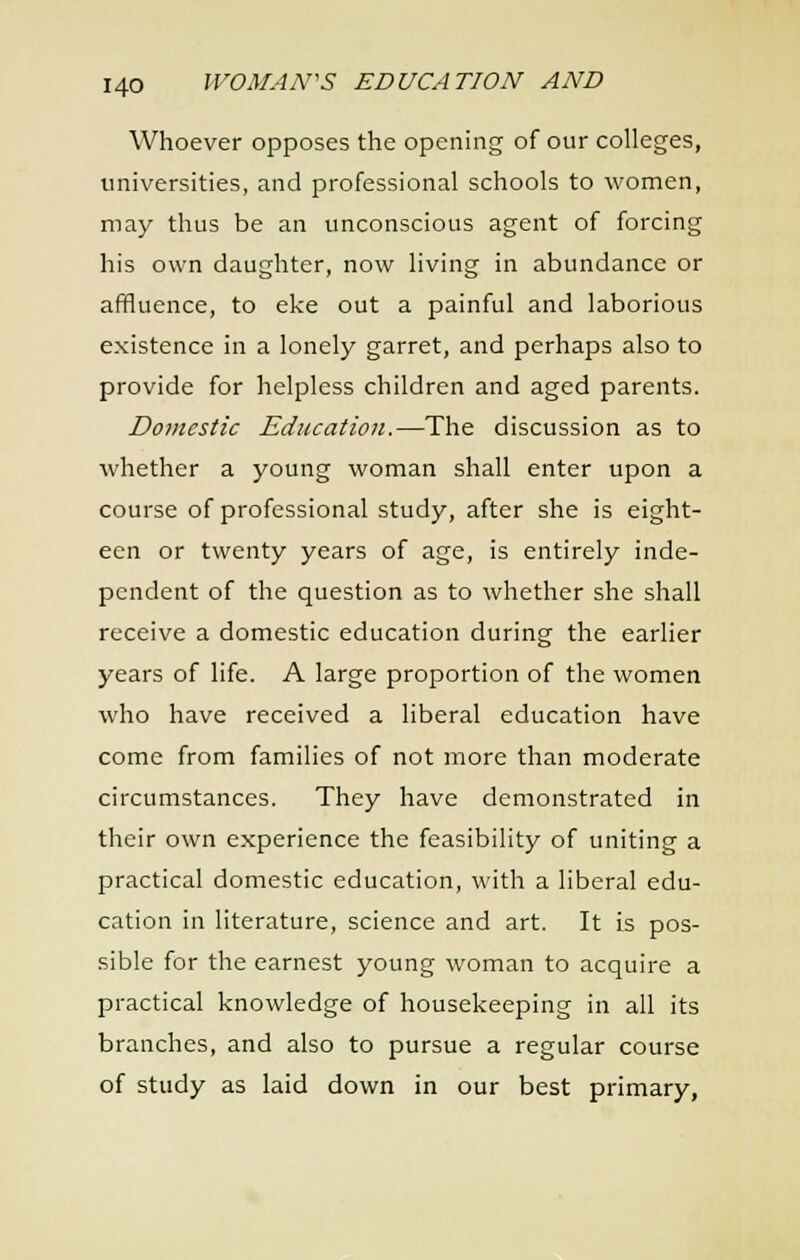 Whoever opposes the opening of our colleges, universities, and professional schools to women, may thus be an unconscious agent of forcing his own daughter, now living in abundance or affluence, to eke out a painful and laborious existence in a lonely garret, and perhaps also to provide for helpless children and aged parents. Domestic Education.—The discussion as to whether a young woman shall enter upon a course of professional study, after she is eight- een or twenty years of age, is entirely inde- pendent of the question as to whether she shall receive a domestic education during the earlier years of life. A large proportion of the women who have received a liberal education have come from families of not more than moderate circumstances. They have demonstrated in their own experience the feasibility of uniting a practical domestic education, with a liberal edu- cation in literature, science and art. It is pos- sible for the earnest young woman to acquire a practical knowledge of housekeeping in all its branches, and also to pursue a regular course of study as laid down in our best primary,