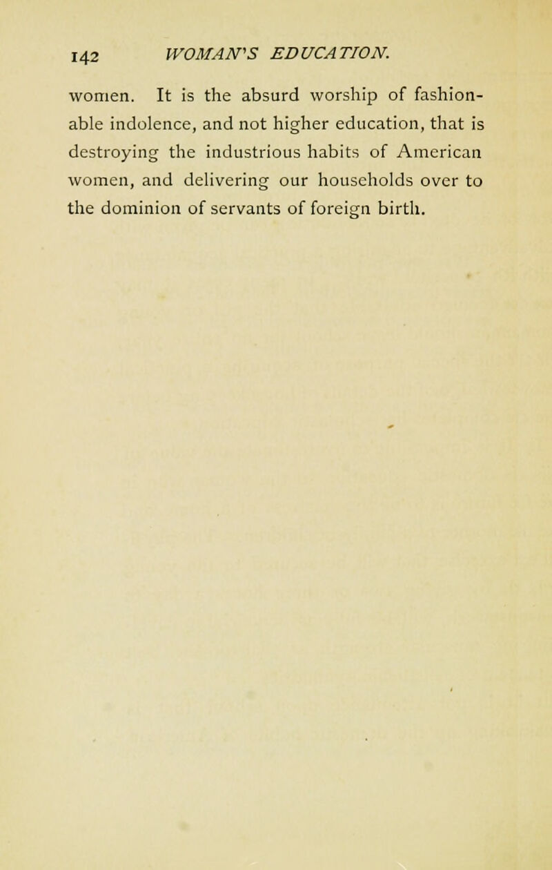 women. It is the absurd worship of fashion- able indolence, and not higher education, that is destroying the industrious habits of American women, and delivering our households over to the dominion of servants of foreign birth.