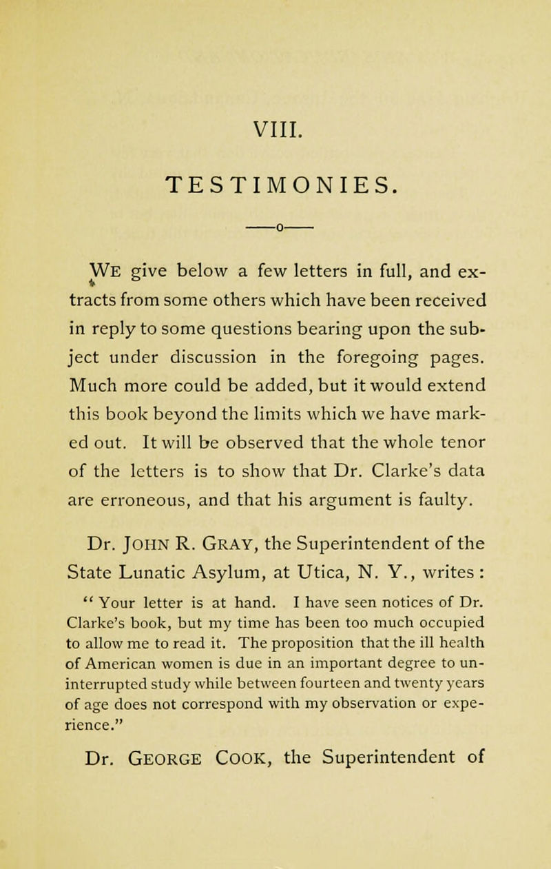 TESTIMONIES. We give below a few letters in full, and ex- tracts from some others which have been received in reply to some questions bearing upon the sub- ject under discussion in the foregoing pages. Much more could be added, but it would extend this book beyond the limits which we have mark- ed out. It will be observed that the whole tenor of the letters is to show that Dr. Clarke's data are erroneous, and that his argument is faulty. Dr. John R. Gray, the Superintendent of the State Lunatic Asylum, at Utica, N. Y., writes :  Your letter is at hand. I have seen notices of Dr. Clarke's book, but my time has been too much occupied to allow me to read it. The proposition that the ill health of American women is due in an important degree to un- interrupted study while between fourteen and twenty years of age does not correspond with my observation or expe- rience. Dr. George Cook, the Superintendent of