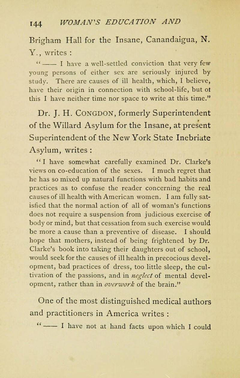 Brigham Hall for the Insane, Canandaigua, N. Y., writes :  I have a well-settled conviction that very few young persons of either sex are seriously injured by study. There are causes of ill health, which, I believe, have their origin in connection with school-life, but ol this I have neither time nor space to write at this time. Dr. J. H. CONGDON, formerly Superintendent of the Willard Asylum for the Insane, at present Superintendent of the New York State Inebriate Asylum, writes :  I have somewhat carefully examined Dr. Clarke's views on co-education of the sexes. I much regret that he has so mixed up natural functions with bad habits and practices as to confuse the reader concerning the real causes of ill health with American women. I am fully sat- isfied that the normal action of all of woman's functions does not require a suspension from judicious exercise of body or mind, but that cessation from such exercise would be more a cause than a preventive of disease. I should hope that mothers, instead of being frightened by Dr. Clarke's book into taking their daughters out of school, would seek for the causes of ill health in precocious devel- opment, bad practices of dress, too little sleep, the cul- tivation of the passions, and in tieglcct of mental devel- opment, rather than in overwork of the brain. One of the most distinguished medical authors and practitioners in America writes :  I have not at hand facts upon which I could