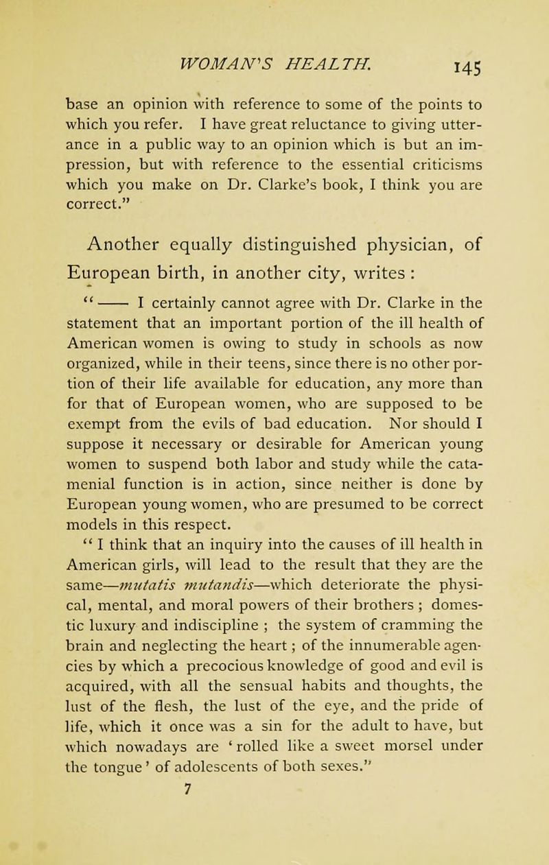 base an opinion with reference to some of the points to which you refer. I have great reluctance to giving utter- ance in a public way to an opinion which is but an im- pression, but with reference to the essential criticisms which you make on Dr. Clarke's book, I think you are correct. Another equally distinguished physician, of European birth, in another city, writes :  I certainly cannot agree with Dr. Clarke in the statement that an important portion of the ill health of American women is owing to study in schools as now organized, while in their teens, since there is no other por- tion of their life available for education, any more than for that of European women, who are supposed to be exempt from the evils of bad education. Nor should I suppose it necessary or desirable for American young women to suspend both labor and study while the cata- menial function is in action, since neither is done by European young women, who are presumed to be correct models in this respect.  I think that an inquiry into the causes of ill health in American girls, Avill lead to the result that they are the same—mutatis mutandis—which deteriorate the physi- cal, mental, and moral powers of their brothers ; domes- tic luxury and indiscipline ; the system of cramming the brain and neglecting the heart; of the innumerable agen- cies by which a precocious knowledge of good and evil is acquired, with all the sensual habits and thoughts, the lust of the flesh, the lust of the eye, and the pride of life, which it once was a sin for the adult to have, but which nowadays are ' rolled like a sweet morsel under the tongue' of adolescents of both sexes. 7